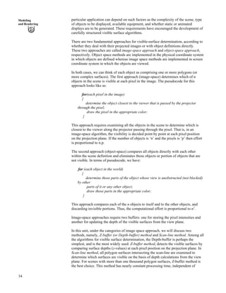 34
Modeling
and Rendering
particular application can depend on such factors as the complexity of the scene, type
of objects to be displayed, available equipment, and whether static or animated
displays are to be generated. These requirements have encouraged the development of
carefully structured visible surface algorithms.
There are two fundamental approaches for visible-surface determination, according to
whether they deal with their projected images or with object definitions directly.
These two approaches are called image-space approach and object-space approach,
respectively. Object space methods are implemented in the physical coordinate system
in which objects are defined whereas image space methods are implemented in screen
coordinate system in which the objects are viewed.
In both cases, we can think of each object as comprising one or more polygons (or
more complex surfaces). The first approach (image-space) determines which of n
objects in the scene is visible at each pixel in the image. The pseudocode for this
approach looks like as:
for(each pixel in the image)
{
determine the object closest to the viewer that is passed by the projector
through the pixel;
draw the pixel in the appropriate color;
}
This approach requires examining all the objects in the scene to determine which is
closest to the viewer along the projector passing through the pixel. That is, in an
image-space algorithm, the visibility is decided point by point at each pixel position
on the projection plane. If the number of objects is ‘n’ and the pixels is ‘p’ then effort
is proportional to n.p.
The second approach (object-space) compares all objects directly with each other
within the scene definition and eliminates those objects or portion of objects that are
not visible. In terms of pseudocode, we have:
for (each object in the world)
{
determine those parts of the object whose view is unobstructed (not blocked)
by other
parts of it or any other object;
draw those parts in the appropriate color;
}
This approach compares each of the n objects to itself and to the other objects, and
discarding invisible portions. Thus, the computational effort is proportional to n2
.
Image-space approaches require two buffers: one for storing the pixel intensities and
another for updating the depth of the visible surfaces from the view plane.
In this unit, under the categories of image space approach, we will discuss two
methods, namely, Z-buffer (or Depth-buffer) method and Scan-line method. Among all
the algorithms for visible surface determination, the Depth-buffer is perhaps the
simplest, and is the most widely used. Z-buffer method, detects the visible surfaces by
comparing surface depths (z-values) at each pixel position on the projection plane. In
Scan-line method, all polygon surfaces intersecting the scan-line are examined to
determine which surfaces are visible on the basis of depth calculations from the view
plane. For scenes with more than one thousand polygon surfaces, Z-buffer method is
the best choice. This method has nearly constant processing time, independent of
 