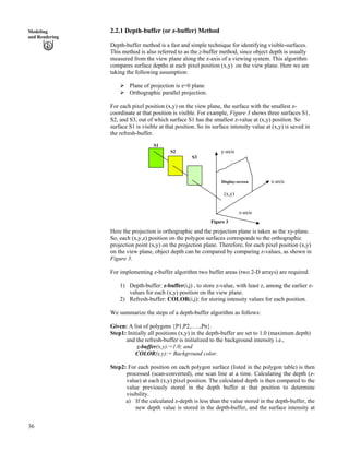 36
Modeling
and Rendering
2.2.1 Depth-buffer (or z-buffer) Method
Depth-buffer method is a fast and simple technique for identifying visible-surfaces.
This method is also referred to as the z-buffer method, since object depth is usually
measured from the view plane along the z-axis of a viewing system. This algorithm
compares surface depths at each pixel position (x,y) on the view plane. Here we are
taking the following assumption:
Ü Plane of projection is z=0 plane
Ü Orthographic parallel projection.
For each pixel position (x,y) on the view plane, the surface with the smallest z-
coordinate at that position is visible. For example, Figure 3 shows three surfaces S1,
S2, and S3, out of which surface S1 has the smallest z-value at (x,y) position. So
surface S1 is visible at that position. So its surface intensity value at (x,y) is saved in
the refresh-buffer.
S1
S2 y-axis
S3
Display-screen x-axis
(x,y)
z-axis
Figure 3
Here the projection is orthographic and the projection plane is taken as the xy-plane.
So, each (x,y,z) position on the polygon surfaces corresponds to the orthographic
projection point (x,y) on the projection plane. Therefore, for each pixel position (x,y)
on the view plane, object depth can be compared by comparing z-values, as shown in
Figure 3.
For implementing z-buffer algorithm two buffer areas (two 2-D arrays) are required.
1) Depth-buffer: z-buffer(i,j) , to store z-value, with least z, among the earlier z-
values for each (x,y) position on the view plane.
2) Refresh-buffer: COLOR(i,j): for storing intensity values for each position.
We summarize the steps of a depth-buffer algorithm as follows:
Given: A list of polygons {P1,P2,…..,Pn}.
Step1: Initially all positions (x,y) in the depth-buffer are set to 1.0 (maximum depth)
and the refresh-buffer is initialized to the background intensity i.e.,
z-buffer(x,y):=1.0; and
COLOR(x,y):= Background color.
Step2: For each position on each polygon surface (listed in the polygon table) is then
processed (scan-converted), one scan line at a time. Calculating the depth (z-
value) at each (x,y) pixel position. The calculated depth is then compared to the
value previously stored in the depth buffer at that position to determine
visibility.
a) If the calculated z-depth is less than the value stored in the depth-buffer, the
new depth value is stored in the depth-buffer, and the surface intensity at
 