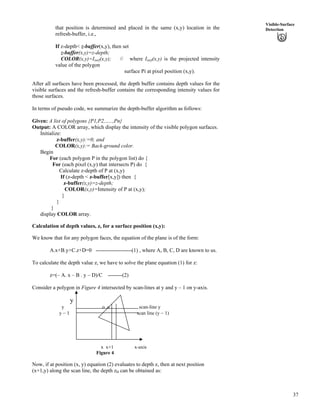 37
Visible-Surface
Detectionthat position is determined and placed in the same (x,y) location in the
refresh-buffer, i.e.,
If z-depth< z-buffer(x,y), then set
z-buffer(x,y)=z-depth;
COLOR(x,y)=Isurf(x,y); // where Isurf(x,y) is the projected intensity
value of the polygon
surface Pi at pixel position (x,y).
After all surfaces have been processed, the depth buffer contains depth values for the
visible surfaces and the refresh-buffer contains the corresponding intensity values for
those surfaces.
In terms of pseudo code, we summarize the depth-buffer algorithm as follows:
Given: A list of polygons {P1,P2,…..,Pn}
Output: A COLOR array, which display the intensity of the visible polygon surfaces.
Initialize:
z-buffer(x,y):=0; and
COLOR(x,y):= Back-ground color.
Begin
For (each polygon P in the polygon list) do {
For (each pixel (x,y) that intersects P) do {
Calculate z-depth of P at (x,y)
If (z-depth < z-buffer[x,y]) then {
z-buffer(x,y)=z-depth;
COLOR(x,y)=Intensity of P at (x,y);
}
}
}
display COLOR array.
Calculation of depth values, z, for a surface position (x,y):
We know that for any polygon faces, the equation of the plane is of the form:
A.x+B.y+C.z+D=0 --------------------(1) , where A, B, C, D are known to us.
To calculate the depth value z, we have to solve the plane equation (1) for z:
z=(– A. x – B . y – D)/C --------(2)
Consider a polygon in Figure 4 intersected by scan-lines at y and y – 1 on y-axis.
y
y o o scan-line y
y – 1 scan line (y – 1)
x x+1 x-axis
Figure 4
Now, if at position (x, y) equation (2) evaluates to depth z, then at next position
(x+1,y) along the scan line, the depth zH can be obtained as:
 