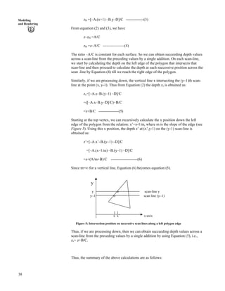 38
Modeling
and Rendering
zH =[–A.(x+1) –B.y–D]/C --------------(3)
From equation (2) and (3), we have
z–zH =A/C
zH =z–A/C -----------------(4)
The ratio –A/C is constant for each surface. So we can obtain succeeding depth values
across a scan-line from the preceding values by a single addition. On each scan-line,
we start by calculating the depth on the left edge of the polygon that intersects that
scan-line and then proceed to calculate the depth at each successive position across the
scan -line by Equation-(4) till we reach the right edge of the polygon.
Similarly, if we are processing down, the vertical line x intersecting the (y–1)th scan-
line at the point (x, y-1). Thus from Equation (2) the depth zv is obtained as:
zv=[–A.x–B.(y–1) –D]/C
=([–A.x–B.y–D]/C)+B/C
=z+B/C ----------------(5)
Starting at the top vertex, we can recursively calculate the x position down the left
edge of the polygon from the relation: x’=x-1/m, where m is the slope of the edge (see
Figure 5). Using this x position, the depth z’ at (x’,y-1) on the (y-1) scan-line is
obtained as:
z’=[–A.x’–B.(y–1) –D]/C
=[–A.(x–1/m) –B.(y–1) –D]/C
=z+(A/m+B)/C ---------------------(6)
Since m=ı for a vertical line, Equation (6) becomes equation (5).
y
y o scan-line y
y–1 o scan line (y–1)
x x’ x-axis
Figure 5: Intersection position on successive scan lines along a left polygon edge
Thus, if we are processing down, then we can obtain succeeding depth values across a
scan-line from the preceding values by a single addition by using Equation (5), i.e.,
zv= z+B/C.
Thus, the summary of the above calculations are as follows:
 