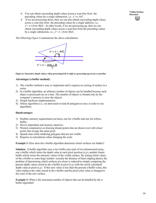 39
Visible-Surface
DetectionÜ You can obtain succeeding depth values across a scan-line from the
preceding values by a single subtraction, i.e., z’=z–A/C .
Ü If we are processing down, then we can also obtain succeeding depth values
across a scan-line from the preceding values by a single addition, i.e.,
z’= z+(A/m+B)/C . In other words, if we are processing up, then we can
obtain succeeding depth values across a scan-line from the preceding values
by a single subtraction, i.e., z’= z– (A/m+B)/C.
The following Figure 6 summarizes the above calculations.
Figure 6: Successive depth values, when processing left to right or processing up across a scan-line
Advantages (z-buffer method):
1) The z-buffer method is easy to implement and it requires no sorting of surface in a
scene.
2) In z-buffer algorithm, an arbitrary number of objects can be handled because each
object is processed one at a time. The number of objects is limited only by the
computer’s memory to store the objects.
3) Simple hardware implementation.
4) Online algorithm (i.e., we dont need to load all polygons at once in order to run
algorithm).
Disadvantages:
1) Doubles memory requirements (at least), one for z-buffer and one for refress-
buffer.
2) Device dependent and memory intensive.
3) Wasted computation on drawing distant points that are drawn over with closer
points that occupy the same pixel.
4) Spends time while rendering polygons that are not visible.
5) Requires re-calculations when changing the scale.
Example 1: How does the z-buffer algorithm determine which surfaces are hidden?
Solution: Z-buffer algorithm uses a two buffer area each of two-dimensional array,
one z-buffer which stores the depth value at each pixel position (x,y), another frame-
buffer which stores the intensity values of the visible surface. By setting initial values
of the z-buffer to some large number (usually the distance of back clipping plane), the
problem of determining which surfaces are closer is reduced to simply comparing the
present depth values stored in the z-buffer at pixel (x,y) with the newly calculated
depth value at pixel (x,y). If this new value is less than the present z-buffer value, this
value replaces the value stored in the z-buffer and the pixel color value is changed to
the color of the new surface.
Example 2: What is the maximum number of objects that can be handled by the z-
buffer algorithm?
 