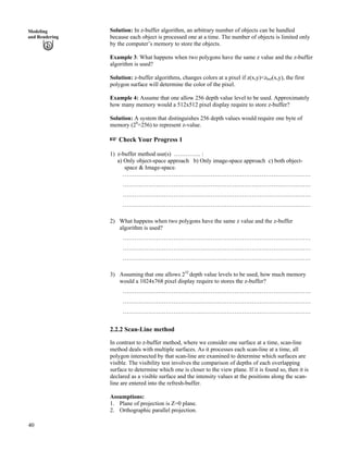 40
Modeling
and Rendering
Solution: In z-buffer algorithm, an arbitrary number of objects can be handled
because each object is processed one at a time. The number of objects is limited only
by the computer’s memory to store the objects.
Example 3: What happens when two polygons have the same z value and the z-buffer
algorithm is used?
Solution: z-buffer algorithms, changes colors at a pixel if z(x,y)<zbuf(x,y), the first
polygon surface will determine the color of the pixel.
Example 4: Assume that one allow 256 depth value level to be used. Approximately
how many memory would a 512x512 pixel display require to store z-buffer?
Solution: A system that distinguishes 256 depth values would require one byte of
memory (28
=256) to represent z-value.
- Check Your Progress 1
1) z-buffer method use(s) ………….. :
a) Only object-space approach b) Only image-space approach c) both object-
space & Image-space.
……………………………………………………………………………………
……………………………………………………………………………………
……………………………………………………………………………………
……………………………………………………………………………………
2) What happens when two polygons have the same z value and the z-buffer
algorithm is used?
……………………………………………………………………………………
……………………………………………………………………………………
……………………………………………………………………………………
3) Assuming that one allows 232
depth value levels to be used, how much memory
would a 1024x768 pixel display require to stores the z-buffer?
……………………………………………………………………………………
……………………………………………………………………………………
……………………………………………………………………………………
2.2.2 Scan-Line method
In contrast to z-buffer method, where we consider one surface at a time, scan-line
method deals with multiple surfaces. As it processes each scan-line at a time, all
polygon intersected by that scan-line are examined to determine which surfaces are
visible. The visibility test involves the comparison of depths of each overlapping
surface to determine which one is closer to the view plane. If it is found so, then it is
declared as a visible surface and the intensity values at the positions along the scan-
line are entered into the refresh-buffer.
Assumptions:
1. Plane of projection is Z=0 plane.
2. Orthographic parallel projection.
 