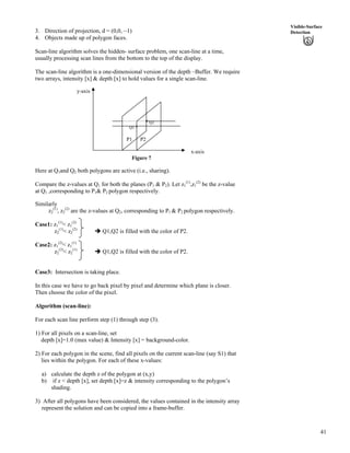 41
Visible-Surface
Detection3. Direction of projection, d = (0,0, –1)
4. Objects made up of polygon faces.
Scan-line algorithm solves the hidden- surface problem, one scan-line at a time,
usually processing scan lines from the bottom to the top of the display.
The scan-line algorithm is a one-dimensional version of the depth –Buffer. We require
two arrays, intensity [x] & depth [x] to hold values for a single scan-line.
y-axis
* Q2
Q1 *
P1 P2
x-axis
Figure 7
Here at Q1and Q2 both polygons are active (i.e., sharing).
Compare the z-values at Q1 for both the planes (P1 & P2). Let z1
(1)
,z1
(2)
be the z-value
at Q1 ,corresponding to P1& P2 polygon respectively.
Similarly
z2
(1)
, z2
(2)
are the z-values at Q2, corresponding to P1 & P2 polygon respectively.
Case1: z1
(1)
< z1
(2)
z2
(1)
< z2
(2)
î Q1,Q2 is filled with the color of P2.
Case2: z1
(2)
< z1
(1)
z2
(2)
< z2
(1)
î Q1,Q2 is filled with the color of P2.
Case3: Intersection is taking place.
In this case we have to go back pixel by pixel and determine which plane is closer.
Then choose the color of the pixel.
Algorithm (scan-line):
For each scan line perform step (1) through step (3).
1) For all pixels on a scan-line, set
depth [x]=1.0 (max value) & Intensity [x] = background-color.
2) For each polygon in the scene, find all pixels on the current scan-line (say S1) that
lies within the polygon. For each of these x-values:
a) calculate the depth z of the polygon at (x,y)
b) if z < depth [x], set depth [x]=z & intensity corresponding to the polygon’s
shading.
3) After all polygons have been considered, the values contained in the intensity array
represent the solution and can be copied into a frame-buffer.
 