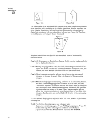 44
Modeling
and Rendering
Figure 9(c) Figure 9(d)
The classification of the polygons within a picture is the main computational expense
of the algorithm and is analogous to the clipping algorithms. With the use of any one
of the clipping algorithms, a polygon in category 2 (intersecting polygon) can be
clipped into a contained polygon and a disjoint polygon (see Figure 10). Therefore,
we could proceed as if category 2 were eliminated.
P2
A P1
Figure 10
No further subdivisions of a specified area are needed, if one of the following
conditions is true:
Case 1: All the polygons are disjoint from the area. In this case, the background color
can be displayed in the area.
Case 2: Exactly one polygon faces, after projection, intersecting or contained in the
square area. In this case the area is first filled with the background color, and
then the part of the polygon contained in the area is scan converted.
Case 3: There is a single surrounding polygon, but no intersecting or contained
polygons. In this case the area is filled with the color of the surrounding
polygon.
Case 4: More than one polygon is intersecting, contained in, or surrounding the area,
but one is a surrounding polygon that is in front of all the other polygons.
Determining whether a surrounding polygon is in front is done by computing
the z coordinates of the planes of all surrounding, intersecting and contained
polygons at the four corners of the area; if there is a surrounding polygon
whose four corner z coordinates are larger than one those of any of the other
polygons, then the entire area can be filled with the color of this surrounding
polygon.
To check whether the polygon is any one of these four cases, we have to perform the
following test:
Test 1: For checking disjoint polygons (use Min-max test).
Suppose you have two polygons P1 and P2. The given polygons P1 and P2
are disjoint if any of the following four conditions is satisfied (see
Figures-11(a) and 11(b)): These four tests are called Min-max test.
 