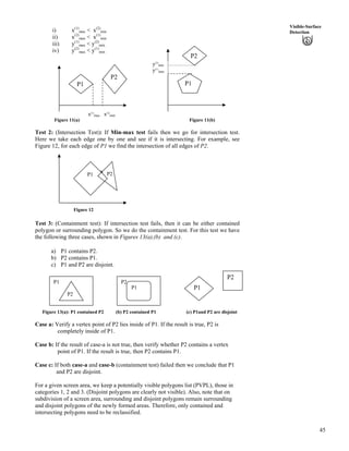 45
Visible-Surface
Detectioni) x(1)
max < x(2)
min
ii) x(2)
max < x(1)
min
iii) y(1)
max < y(2)
min
iv) y(2)
max < y(1)
min
y(2)
min
y(1)
max
P1
P2
x(1)
max x(2)
min
P2
P1
Figure 11(a) Figure 11(b)
Test 2: (Intersection Test): If Min-max test fails then we go for intersection test.
Here we take each edge one by one and see if it is intersecting. For example, see
Figure 12, for each edge of P1 we find the intersection of all edges of P2.
* P2P1
Figure 12
Test 3: (Containment test): If intersection test fails, then it can be either contained
polygon or surrounding polygon. So we do the containment test. For this test we have
the following three cases, shown in Figures 13(a),(b) and (c).
a) P1 contains P2.
b) P2 contains P1.
c) P1 and P2 are disjoint.
P2
P1
P1
P2
P2
P1
Figure 13(a): P1 contained P2 (b) P2 contained P1 (c) P1and P2 are disjoint
Case a: Verify a vertex point of P2 lies inside of P1. If the result is true, P2 is
completely inside of P1.
Case b: If the result of case-a is not true, then verify whether P2 contains a vertex
point of P1. If the result is true, then P2 contains P1.
Case c: If both case-a and case-b (containment test) failed then we conclude that P1
and P2 are disjoint.
For a given screen area, we keep a potentially visible polygons list (PVPL), those in
categories 1, 2 and 3. (Disjoint polygons are clearly not visible). Also, note that on
subdivision of a screen area, surrounding and disjoint polygons remain surrounding
and disjoint polygons of the newly formed areas. Therefore, only contained and
intersecting polygons need to be reclassified.
 
