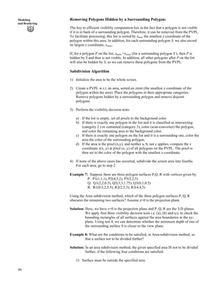 46
Modeling
and Rendering
Removing Polygons Hidden by a Surrounding Polygon:
The key to efficient visibility computation lies in the fact that a polygon is not visible
if it is in back of a surrounding polygon. Therefore, it can be removed from the PVPL.
To facilitate processing, this list is sorted by zmin, the smallest z coordinate of the
polygon within this area. In addition, for each surrounding polygon S, we also record
its largest z coordinate, zsmax.
If, for a polygon P on the list, zpmin >zsmax (for a surrounding polygon S ), then P is
hidden by S and thus is not visible. In addition, all other polygons after P on the list
will also be hidden by S, so we can remove these polygons from the PVPL.
Subdivision Algorithm
1) Initialize the area to be the whole screen.
2) Create a PVPL w.r.t. an area, sorted on zmin (the smallest z coordinate of the
polygon within the area). Place the polygons in their appropriate categories.
Remove polygons hidden by a surrounding polygon and remove disjoint
polygons.
3) Perform the visibility decision tests:
a) If the list is empty, set all pixels to the background color.
b) If there is exactly one polygon in the list and it is classified as intersecting
(category 2 ) or contained (category 3), color (scan-converter) the polygon,
and color the remaining area to the background color.
c) If there is exactly one polygon on the list and it is a surrounding one, color the
area the color of the surrounding polygon.
d) If the area is the pixel (x,y), and neither a, b, nor c applies, compute the z
coordinate z(x, y) at pixel (x, y) of all polygons on the PVPL. The pixel is
then set to the color of the polygon with the smallest z coordinate.
4) If none of the above cases has occurred, subdivide the screen area into fourths.
For each area, go to step 2.
Example 7: Suppose there are three polygon surfaces P,Q, R with vertices given by:
P: P1(1,1,1), P2(4,5,2), P3(5,2,5)
Q: Q1(2,2,0.5), Q2(3,3,1.75), Q3(6,1,0.5)
R: R1(0.5,2,5.5), R2(2,5,3), R3(4,4,5)
Using the Area subdivision method, which of the three polygon surfaces P, Q, R
obscures the remaining two surfaces? Assume z=0 is the projection plane.
Solution: Here, we have z=0 is the projection plane and P, Q, R are the 3-D planes.
We apply first three visibility decision tests i.e. (a), (b) and (c), to check the
bounding rectangles of all surfaces against the area boundaries in the xy-
plane. Using test 4, we can determine whether the minimum depth of one of
the surrounding surface S is closer to the view plane.
Example 8: What are the conditions to be satisfied, in Area-subdivision method, so
that a surface not to be divided further?
Solution: In an area subdivision method, the given specified area IS not to be divided
further, if the following four conditions are satisfied:
1) Surface must be outside the specified area.
 