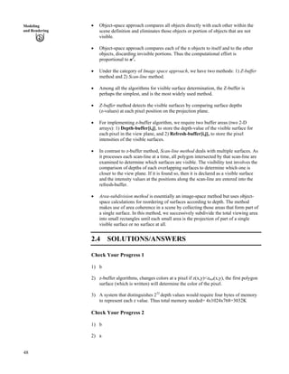 48
Modeling
and Rendering
‚ Object-space approach compares all objects directly with each other within the
scene definition and eliminates those objects or portion of objects that are not
visible.
‚ Object-space approach compares each of the n objects to itself and to the other
objects, discarding invisible portions. Thus the computational effort is
proportional to n2
.
‚ Under the category of Image space approach, we have two methods: 1) Z-buffer
method and 2) Scan-line method.
‚ Among all the algorithms for visible surface determination, the Z-buffer is
perhaps the simplest, and is the most widely used method.
‚ Z-buffer method detects the visible surfaces by comparing surface depths
(z-values) at each pixel position on the projection plane.
‚ For implementing z-buffer algorithm, we require two buffer areas (two 2-D
arrays): 1) Depth-buffer[i,j], to store the depth-value of the visible surface for
each pixel in the view plane, and 2) Refresh-buffer[i,j], to store the pixel
intensities of the visible surfaces.
‚ In contrast to z-buffer method, Scan-line method deals with multiple surfaces. As
it processes each scan-line at a time, all polygon intersected by that scan-line are
examined to determine which surfaces are visible. The visibility test involves the
comparison of depths of each overlapping surfaces to determine which one is
closer to the view plane. If it is found so, then it is declared as a visible surface
and the intensity values at the positions along the scan-line are entered into the
refresh-buffer.
‚ Area-subdivision method is essentially an image-space method but uses object-
space calculations for reordering of surfaces according to depth. The method
makes use of area coherence in a scene by collecting those areas that form part of
a single surface. In this method, we successively subdivide the total viewing area
into small rectangles until each small area is the projection of part of a single
visible surface or no surface at all.
2.4 SOLUTIONS/ANSWERS
Check Your Progress 1
1) b
2) z-buffer algorithms, changes colors at a pixel if z(x,y)<zbuf(x,y), the first polygon
surface (which is written) will determine the color of the pixel.
3) A system that distinguishes 232
depth values would require four bytes of memory
to represent each z value. Thus total memory needed= 4x1024x768=3032K
Check Your Progress 2
1) b
2) a
 