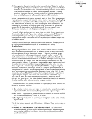 Introduction to
Computer Graphics
(b) Interrupts: An alternative to polling is the interrupt feature. The device sends an
interrupt signal to the processor when an event occurs. The processor breaks from
its normal execution and executes some special interrupt-handling routine or task.
After the task is complete the control returns to the main program. To handle
situations when more than one event occurs, different priorities are assigned to
tasks so that higher priority tasks may interrupt tasks of lower priority.
Several events may occur before the program is ready for them. When more than one
event occurs, the associate information is entered into the event queue. A polling loop
can be employed to check the status of the event queue. The event queue can then
pass input data from the polling task to the main program in the correct order. The
main program takes events off the head of the queue and invokes the appropriate
process. The devices need not be checked repeatedly for occurrence of events.
Devices can interrupt even with the processor being unaware of it.
Two kinds of light pen interrupts may occur. If the user points the pen at an item on
the screen to select it, as in Figure 4(a), a selection interrupt occurs. If the user is
positioning with the pen, as in Figure 4(b) a pattern called tracking pattern in
displayed along the pen’s movement and tracking interrupts occur when the pen sees
the tracking pattern.
Modified versions of the light pen may also be used to draw lines, read barcodes, or
do transformation operations on objects on the screen (or on a tablet).
Graphics Tablet
Before going into details on the graphic tablet, we need to know what we mean by
tablet in computer terminology because, in other disciplines, the word tablet carries
different meanings. In terms of computer science “Tablet is a special flat surface
with a mechanism for indicating positions on it, normally used as a locator”. This
small digitiser is used for interactive work on a graphics workstation. Actually this
device is essential when someone wants to do free hand drawing or to trace any solid
geometrical shape. So a graphic tablet is a drawing tablet used for sketching new
images or tracing old ones. Or we may say that a graphics tablet is a computer input
device that allows one to hand-draw images and graphics, similar to the way one
draws images with a pencil on paper. Or a Graphics tablet is a computer peripheral
device that allows one to hand images directly to a computer, generally through an
imaging program. Graphics tablets consists of a flat surface upon which the user may
‘draw’ an image using an attached pen-like drawing apparatus using which the user
contacts the surface of the tablet, this apparatus is categorised into two types known
as pen (or stylus) and puck (a flat block with cross-hairs and some switch keys),
which may be wired or wireless. Often mistakenly called a mouse, the puck is
officially the “tablet cursor.” The image drawn or traced generally does not appear on
the tablet itself but rather is displayed on the computer monitor.
The tablet and a hand-held pointer in the form of a stylus (pen) or puck, can serve one
or more of these three functions:
(i) For selecting positions (on a drawing or on a menu) on the screen by moving the
stylus on the tablet, in a sense using the stylus and tablet as pen on paper.
(ii) For issuing a command or to input a parameter by pressing the stylus at specified
pre-programmed locations of a menu on the tablet.
(iii)For digitising the location on a drawing or map placed on the tablet with the
stylus or puck.
This device is more accurate and efficient than a light pen. These are two types in
use:
(a) Voltage or Electro-Magnetic Field Tablet and Pointer: This has a grid of
wires, embedded in the tablet surface, with different voltages or magnetic fields
corresponding to different coordinates. Intermediate positions within a cell can
also be interpolated.
27
 