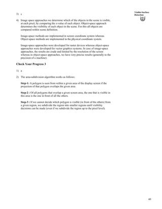 49
Visible-Surface
Detection3) c
4) Image space approaches we determine which of the objects in the scene is visible,
at each pixel, by comparing the z-value of each object. Object-space approach
determines the visibility of each object in the scene. For this all objects are
compared within scene definition.
Image-space methods are implemented in screen coordinate system whereas
Object-space methods are implemented in the physical coordinate system.
Image-space approaches were developed for raster devices whereas object-space
approaches were developed for vector graphics systems. In case of image-space
approaches, the results are crude and limited by the resolution of the screen
whereas in object-space approaches, we have very precise results (generally to the
precision of a machine).
Check Your Progress 3
1) a
2) The area-subdivision algorithm works as follows:
Step-1: A polygon is seen from within a given area of the display screen if the
projection of that polygon overlaps the given area.
Step-2 : Of all polygons that overlap a given screen area, the one that is visible in
this area is the one in front of all the others.
Step-3 : If we cannot decide which polygon is visible (in front of the others) from
a given region, we subdivide the region into smaller regions until visibility
decisions can be made (even if we subdivide the region up to the pixel level).
 