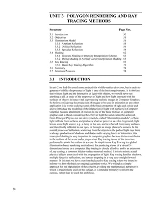 50
Modeling and
Rendering
UNIT 3 POLYGON RENDERING AND RAY
TRACING METHODS
Structure Page Nos.
3.1 Introduction 50
3.2 Objectives 51
3.3 Illumination Model 51
3.3.1 Ambient Reflection 55
3.3.2 Diffuse Reflection 56
3.3.3 Specular Reflection 58
3.4 Shading 62
3.4.1 Gourand Shading or Intensity Interpolation Scheme 63
3.4.2 Phong Shading or Normal Vector Interpolation Shading 64
3.5 Ray Tracing 69
3.5.1 Basic Ray Tracing Algorithm 71
3.6 Summary 74
3.7 Solutions/Answers 74
3.1 INTRODUCTION
In unit 2 we had discussed some methods for visible-surface detection, but in order to
generate visibility the presence of light is one of the basic requirements. It is obvious
that without light and the interaction of light with objects, we would never see
anything at all. A study of the properties of light and how light interacts with the
surfaces of objects is hence vital in producing realistic images in Computer Graphics.
So before considering the production of images to be used in animation or any other
application it is worth studying some of the basic properties of light and colour and
also to introduce the modeling of the interaction of light with surfaces in Computer
Graphics because attainment of realism is one of the basic motives of computer
graphics and without considering the effect of light the same cannot be achieved.
From Principle Physics we can derive models, called “illumination models”, of how
light reflects from surfaces and produces what we perceive as color. In general, light
leaves some light source, e.g., a lamp or the sun, and is reflected from many surfaces
and then finally reflected to our eyes, or through an image plane of a camera. In the
overall process of reflection, scattering from the objects in the path of light rays there
is always production of shadows and shades with varying levels of intensities; this
concept of shading is very important in computer graphics because it also contributes
to the realism of the scene under preparation. Ray tracing is one of the exercises
performed to attain the realism in a scene. In simple terms Ray Tracing is a global
illumination based rendering method used for producing views of a virtual 3-
dimensional scene on a computer. Ray tracing is closely allied to, and is an extension
of, ray casting, a common hidden-surface removal method. It tries to mimic actual
physical effects associated with the propagation of light. Ray tracing handles shadows,
multiple Specular reflections, and texture mapping in a very easy straightforward
manner. In this unit we have a section dedicated to Ray tracing where we intend to
inform you how the basic ray tracing algorithm works. We will take a simple
approach for the explanation of the concept, avoiding the mathematical perspective
which is traditionally used on the subject. It is intended primarily to inform the
curious, rather than to teach the ambitious.
 