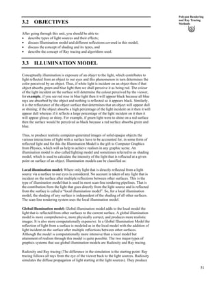 51
Polygon Rendering
and Ray Tracing
Methods3.2 OBJECTIVES
After going through this unit, you should be able to:
‚ describe types of light sources and their effects;
‚ discuss Illumination model and different reflections covered in this model;
‚ discuss the concept of shading and its types, and
‚ describe the concept of Ray tracing and algorithms used.
3.3 ILLUMINATION MODEL
Conceptually illumination is exposure of an object to the light, which contributes to
light reflected from an object to our eyes and this phenomenon in turn determines the
color perceived by an object. Thus, if white light is incident on an object then if that
object absorbs green and blue light then we shall perceive it as being red. The colour
of the light incident on the surface will determine the colour perceived by the viewer,
for example, if you see red rose in blue light then it will appear black because all blue
rays are absorbed by the object and nothing is reflected so it appears black. Similarly,
it is the reflectance of the object surface that determines that an object will appear dull
or shining; if the object absorbs a high percentage of the light incident on it then it will
appear dull whereas if it reflects a large percentage of the light incident on it then it
will appear glossy or shiny. For example, if green light were to shine on a red surface
then the surface would be perceived as black because a red surface absorbs green and
blue.
Thus, to produce realistic computer-generated images of solid opaque objects the
various interactions of light with a surface have to be accounted for, in some form of
reflected light and for this the Illumination Model is the gift to Computer Graphics
from Physics, which will us help to achieve realism in any graphic scene. An
illumination model is also called lighting model and sometimes referred to as shading
model, which is used to calculate the intensity of the light that is reflected at a given
point on surface of an object. Illumination models can be classified as:
Local illumination model: Where only light that is directly reflected from a light
source via a surface to our eyes is considered. No account is taken of any light that is
incident on the surface after multiple reflections between other surfaces. This is the
type of illumination model that is used in most scan-line rendering pipelines. That is
the contribution from the light that goes directly from the light source and is reflected
from the surface is called a “local illumination model”. So, for a local illumination
model, the shading of any surface is independent of the shading of all other surfaces.
The scan-line rendering system uses the local illumination model.
Global illumination model: Global illumination model adds to the local model the
light that is reflected from other surfaces to the current surface. A global illumination
model is more comprehensive, more physically correct, and produces more realistic
images. It is also more computationally expensive. In a Global Illumination Model the
reflection of light from a surface is modeled as in the local model with the addition of
light incident on the surface after multiple reflections between other surfaces.
Although the model is computationally more intensive than a local model but
attainment of realism through this model is quite possible. The two major types of
graphics systems that use global illumination models are Radiosity and Ray tracing.
Radiosity and Ray tracing (The difference in the simulation is the starting point: Ray
tracing follows all rays from the eye of the viewer back to the light sources. Radiosity
simulates the diffuse propagation of light starting at the light sources). They produce
 