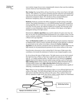 52
Modeling and
Rendering more realistic images but are more computationally intensive than scan-line rendering
systems which use local illumination model.
Ray tracing: Ray tracing follows all rays from the eye of the viewer back to the light
sources. This method is very good at simulating specular reflections and transparency,
since the rays that are traced through the scenes can be easily bounced at mirrors and
refracted by transparent objects. We will discuss these concepts Reflection/
Refraction/ transparency when we reach the section of ray-tracking.
Radiosity: Radiosity simulates the diffuse propagation of light starting at the light
sources. Since global illumination is a very difficult problem and with a standard ray
tracing algorithm, this is a very time consuming task, as a huge number of rays have
to be shot. For this reason, the radiosity method was invented. The main idea of the
method is to store illumination values on the surfaces of the objects, as the light is
propagated starting at the light sources.
Deterministic radiosity algorithms were used for radiosity for quite some time, but
they are too slow for calculating global illumination for very complex scenes. For this
reason, stochastic methods were invented, that simulate the photon propagation using
a Monte Carlo type algorithm.
Note: An illumination model is also called lighting model and sometimes referred to
as shading model, which is used to calculate the intensity of the light that is reflected
at a given point on the surface of an object, whereas the Surface rendering
algorithm uses the intensity calculations from an illumination model to determine the
light intensity for all projected pixels positions for the various surfaces in the scene.
From the above discussion we have realised that it’s the types of light source that
contributes a lot towards the attainment of realism in any computer graphics scene.
So, let us discuss the types of light sources. The light sources can not only be natural
like light from Sun or Moon or Stars but it could be man-made devices like bulb or
tube etc., or a highly polished surface. The light sources are referred as Luminous
objects which are the objects that emit radiant energy and they can be of both types
light emitting source (which could be of any type point /diffuse/distributed objects
emitting radiant energy) and a light reflecting source (Reflecting surfaces are
sometimes referred to as light reflecting sources, i.e., any polished surface capable of
reflecting, a considerable amount of light rays).
Note: When we view an opaque non-luminous object, we see reflected light from one
surface of the object. The total reflected light is the sum of each contribution from
light sources and other reflecting surfaces in the scene. Thus a surfaces that is not
directly exposed to a light source may still be visible if nearby objects are illuminated.
Reflecting Surface
Observer
Light Source
Opaque non luminous surface
Figure 1
 