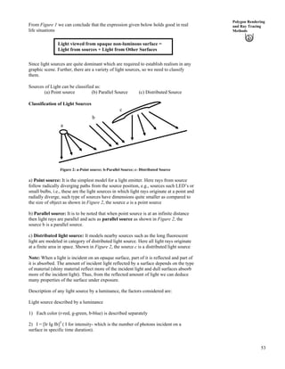 53
Polygon Rendering
and Ray Tracing
Methods
From Figure 1 we can conclude that the expression given below holds good in real
life situations
Light viewed from opaque non-luminous surface =
Light from sources + Light from Other Surfaces
Since light sources are quite dominant which are required to establish realism in any
graphic scene. Further, there are a variety of light sources, so we need to classify
them.
Sources of Light can be classified as:
(a) Point source (b) Parallel Source (c) Distributed Source
Classification of Light Sources
c
b
a
Figure 2: a-Point source; b-Parallel Source; c- Distributed Source
a) Point source: It is the simplest model for a light emitter. Here rays from source
follow radically diverging paths from the source position, e.g., sources such LED’s or
small bulbs, i.e., these are the light sources in which light rays originate at a point and
radially diverge, such type of sources have dimensions quite smaller as compared to
the size of object as shown in Figure 2, the source a is a point source
b) Parallel source: It is to be noted that when point source is at an infinite distance
then light rays are parallel and acts as parallel source as shown in Figure 2, the
source b is a parallel source.
c) Distributed light source: It models nearby sources such as the long fluorescent
light are modeled in category of distributed light source. Here all light rays originate
at a finite area in space. Shown in Figure 2, the source c is a distributed light source
Note: When a light is incident on an opaque surface, part of it is reflected and part of
it is absorbed. The amount of incident light reflected by a surface depends on the type
of material (shiny material reflect more of the incident light and dull surfaces absorb
more of the incident light). Thus, from the reflected amount of light we can deduce
many properties of the surface under exposure.
Description of any light source by a luminance, the factors considered are:
Light source described by a luminance
1) Each color (r-red, g-green, b-blue) is described separately
2) I = [Ir Ig Ib]T
( I for intensity- which is the number of photons incident on a
surface in specific time duration).
 