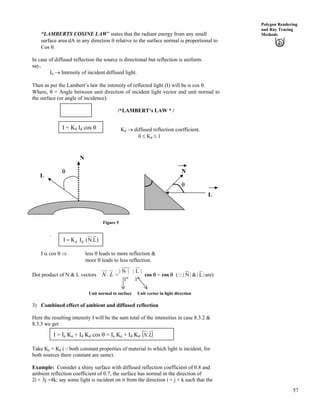 57
Polygon Rendering
and Ray Tracing
Methods“LAMBERTS COSINE LAW” states that the radiant energy from any small
surface area dA in any direction s relative to the surface normal is proportional to
Cos s.
In case of diffused reflection the source is directional but reflection is uniform.
say,
Id › Intensity of incident diffused light.
Then as per the Lambert’s law the intensity of reflected light (I) will be c cos s.
Where, s = Angle between unit direction of incident light vector and unit normal to
the surface (or angle of incidence).
/*LAMBERT’s LAW * /I c cos s
Kd › diffused reflection coefficient.
0 Kd 1
I = Kd Id cos s
N
L
N
L
s
s
Figure 5
.
)L.N(IKI dd?
I c cos s µ less s leads to more reflection &
more s leads to less reflection.
Dot product of N & L vectors LN. =
"1"1
|L||N|
cos s = cos s ( |9 are)L|&|N|
Unit vector in light directionUnit normal to surface
3) Combined effect of ambient and diffused reflection
Here the resulting intensity I will be the sum total of the intensities in case 8.3.2 &
8.3.3 we get
I = Ia Ka + Id Kd cos s = Ia Ka + Id Kd * +LN.
Take Ka = Kd (9both constant properties of material to which light is incident, for
both sources there constant are same).
Example: Consider a shiny surface with diffused reflection coefficient of 0.8 and
ambient reflection coefficient of 0.7, the surface has normal in the direction of
2i + 3j +4k; say some light is incident on it from the direction i + j + k such that the
 