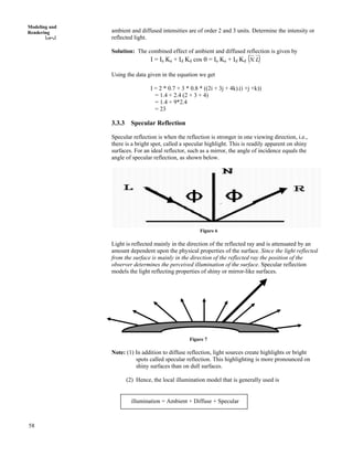 58
Modeling and
Rendering ambient and diffused intensities are of order 2 and 3 units. Determine the intensity or
reflected light.
Solution: The combined effect of ambient and diffused reflection is given by
I = Ia Ka + Id Kd cos s = Ia Ka + Id Kd * +LN.
Using the data given in the equation we get
I = 2 * 0.7 + 3 * 0.8 * ((2i + 3j + 4k).(i +j +k))
= 1.4 + 2.4 (2 + 3 + 4)
= 1.4 + 9*2.4
= 23
3.3.3 Specular Reflection
Specular reflection is when the reflection is stronger in one viewing direction, i.e.,
there is a bright spot, called a specular highlight. This is readily apparent on shiny
surfaces. For an ideal reflector, such as a mirror, the angle of incidence equals the
angle of specular reflection, as shown below.
Figure 6
Light is reflected mainly in the direction of the reflected ray and is attenuated by an
amount dependent upon the physical properties of the surface. Since the light reflected
from the surface is mainly in the direction of the reflected ray the position of the
observer determines the perceived illumination of the surface. Specular reflection
models the light reflecting properties of shiny or mirror-like surfaces.
Figure 7
Note: (1) In addition to diffuse reflection, light sources create highlights or bright
spots called specular reflection. This highlighting is more pronounced on
shiny surfaces than on dull surfaces.
(2) Hence, the local illumination model that is generally used is
illumination = Ambient + Diffuse + Specular
 