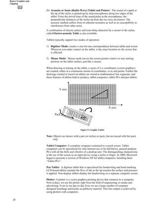 Raster Graphics and
Clipping
(b) Acoustic or Sonic (Radio-Wave) Tablet and Pointer: The sound of a spark at
the tip of the stylus is picked up by strip microphones along two edges of the
tablet. From the arrival time of the sound pulse at the microphones, the
perpendicular distances of the stylus tip from the two axes are known. The
acoustic method suffers from its inherent noisiness as well as its susceptibility to
interference from other noise.
A combination of electric pulses and time-delay detection by a sensor in the stylus,
called Electro-acoustic Table is also available.
Tablets typically support two modes of operation:
1) Digitiser Mode: creates a one-for-one correspondence between tablet and screen.
Wherever you make contact on the tablet, is the exact location on the screen that
is affected.
2) Mouse Mode: Mouse mode moves the screen pointer relative to any starting
position on the tablet surface, just like a mouse.
When drawing or tracing on the tablet, a series of x-y coordinates (vector graphics)
are created, either as a continuous stream of coordinates, or as end points. Further the
drawings created or traced on tablets are stored as mathematical line segments; and
these features of tablets help to produce, tablet computers, tablet PCs and pen tablets.
Y axis
Pen
Puc
X axis
k
Figure 5: Graphic Tablet
Note: Objects are drawn with a pen (or stylus) or puck, but are traced with the puck
only.
Tablet Computer: A complete computer contained in a touch screen. Tablet
computers can be specialised for only Internet use or be full-blown, general-purpose
PCs with all the bells and whistles of a desktop unit. The distinguishing characteristic
is the use of the screen as an input device using a stylus or finger. In 2000, Microsoft
began to promote a version of Windows XP for tablet computers, branding them
“Tablet PCs”.
Pen Tablet: A digitiser tablet that is specialised for handwriting and hand marking.
LCD-based tablets emulate the flow of ink as the tip touches the surface and pressure
is applied. Non-display tablets display the handwriting on a separate computer screen.
Plotter: A plotter is a vector graphics-printing device that connects to a computer.
Now-a-days, we use the plotter right from the field of engineering, to media and
advertising. Even in our day-to-day lives we see a large number of computer
designed hoardings and kiosks as publicity material. This fine output is achieved by
using plotters with computers.
28
 