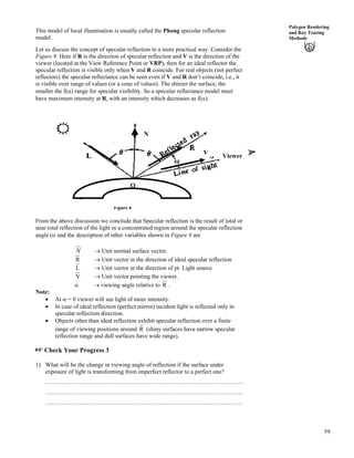 59
Polygon Rendering
and Ray Tracing
Methods
This model of local illumination is usually called the Phong specular reflection
model.
Let us discuss the concept of specular reflection in a more practical way. Consider the
Figure 9. Here if R is the direction of specular reflection and V is the direction of the
viewer (located at the View Reference Point or VRP), then for an ideal reflector the
specular reflection is visible only when V and R coincide. For real objects (not perfect
reflectors) the specular reflectance can be seen even if V and R don’t coincide, i.e., it
is visible over range of values (or a cone of values). The shinier the surface, the
smaller the f(c) range for specular visibility. So a specular reflectance model must
have maximum intensity at R, with an intensity which decreases as f(c).
Figure 8
V
N
Viewer
Q
From the above discussion we conclude that Specular reflection is the result of total or
near total reflection of the light in a concentrated region around the specular reflection
angle (c and the description of other variables shown in Figure 8 are
N › Unit normal surface vector.
R › Unit vector in the direction of ideal specular reflection
L › Unit vector in the direction of pt. Light source
V › Unit vector pointing the viewer.
c › viewing angle relative to R .
Note:
‚ At c = 0 viewer will see light of more intensity.
‚ In case of ideal reflection (perfect mirror) incident light is reflected only in
specular reflection direction.
‚ Objects other than ideal reflection exhibit specular reflection over a finite
range of viewing positions around R (shiny surfaces have narrow specular
reflection range and dull surfaces have wide range).
- Check Your Progress 3
1) What will be the change in viewing angle of reflection if the surface under
exposure of light is transforming from imperfect reflector to a perfect one?
………………………………………………………………………………………
………………………………………………………………………………………
………………………………………………………………………………………
 