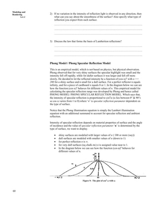 60
Modeling and
Rendering 2) If no variation in the intensity of reflection light is observed in any direction, then
what can you say about the smoothness of the surface? Also specify what type of
reflection you expect from such surface.
………………………………………………………………………………………
………………………………………………………………………………………
………………………………………………………………………………………
3) Discuss the law that forms the basis of Lambertion reflections?
………………………………………………………………………………………
………………………………………………………………………………………
………………………………………………………………………………………
Phong Model / Phong Specular Reflection Model
This is an empirical model, which is not based on physics, but physical observation.
Phong observed that for very shiny surfaces the specular highlight was small and the
intensity fell off rapidly, while for duller surfaces it was larger and fell off more
slowly. He decided to let the reflected intensity be a function of (cos c)n
with n >=
200 for a shiny surface and n small for a dull surface. For a perfect reflector n equals
infinity, and for a piece of cardboard n equals 0 or 1. In the diagram below we can see
how the function (cos c)n
behaves for different values of n. This empirical model for
calculating the specular reflection range was developed by Phong and hence called
PHONG MODEL/ PHONG SPECULAR REFLECTION MODEL. Which says that,
the intensity of specular reflection is proportional to cosn
c (c lies between 0° & 90°)
so cos c varies from 1 to 0).where ‘n’ is specular reflection parameter dependent on
the type of surface.
Notice that the Phong illumination equation is simply the Lambert illumination
equation with an additional summand to account for specular reflection and ambient
reflection.
Intensity of specular reflection depends on material properties of surface and the angle
of incidence and the value of specular reflection parameter ‘n’ is determined by the
type of surface, we want to display.
‚ shiny surfaces are modeled with larger values of n ( 100 or more (say))
‚ dull surfaces are modeled with smaller values of n (down to 1)
‚ for perfect reflection n is ¢.
‚ for very dull surfaces (eq chalk etc) n is assigned value near to 1.
‚ In the diagram below we can see how the function (cos c)n
behaves for
different values of n.
Figure 9: The plot of cosn
c with c
 