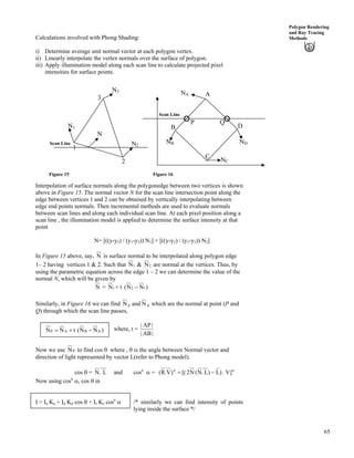 65
Polygon Rendering
and Ray Tracing
MethodsCalculations involved with Phong Shading:
i) Determine average unit normal vector at each polygon vertex.
ii) Linearly interpolate the vertex normals over the surface of polygon.
iii) Apply illumination model along each scan line to calculate projected pixel
intensities for surface points.
Scan Line
Scan Line
QP
ND
NC
NB
NA
D
C
B
A
3
1
2
N3
N1
N2
N
Figure 15 Figure 16
Interpolation of surface normals along the polygonedge between two vertices is shown
above in Figure 15. The normal vector N for the scan line intersection point along the
edge between vertices 1 and 2 can be obtained by vertically interpolating between
edge end points normals. Then incremental methods are used to evaluate normals
between scan lines and along each individual scan line. At each pixel position along a
scan line , the illumination model is applied to determine the surface intensity at that
point
N= [((y-y2) / (y1-y2)) N1] + [((y-y2) / (y1-y2)) N2]
In Figure 15 above, say, N is surface normal to be interpolated along polygon edge
1– 2 having vertices 1 & 2. Such that 1N & 2N are normal at the vertices. Thus, by
using the parametric equation across the edge 1 – 2 we can determine the value of the
normal N, which will be given by
N = 1N + t )NN 12 /(
Similarly, in Figure 16 we can find N p and N q which are the normal at point (P and
Q) through which the scan line passes,
where, t =
|AB|
|AP|
)NN(tNN ABAP /-?
Now we use PN to find cos s where , s is the angle between Normal vector and
direction of light represented by vector L(refer to Phong model).
cos s = LN and cos. n
c = nn
]V.)L)L.N(N2[()V.R( /?
Now using cosn
c, cos s in
I = Ia Ka + Id Kd cos s + Is Ks cosn
c /* similarly we can find intensity of points
lying inside the surface */
 