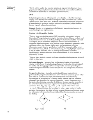 66
Modeling and
Rendering This Np will be used to find intensity value i.e., IP. at points Po in the object whose
projection is P, by using the intensity calculation formula which we had used for the
determination of intensities in diffused and specular reflection.
Merit
So by finding intensities at different points across the edge we find that intensity is
varying across the edge between two vertex points and is not uniform as in Gouraud
Shading, giving much better effect. So we can say that the normal vector interpolation
(Phong shading) is superior to intensity interpolation technique (Gourand Shading)
because it greatly reduces the mach bands.
Demerit: Requires lot of calculations to find intensity at a point, thus increases the
cost of shading in any implimentation.
Problem with Interpolated Shading
There are some more shading models which intermediate in complexity between
Gouraud and Phong shading, involving the liner interpolation of the dot products used
in the illumination models. As in Phong shading, the illumination model is evaluated
at each pixel, but the interpolated dot products are used to avoid the expense of
computing and normalizing any of the direction vectors. This model can produce more
satisfactory effects than Gouraud shading when used with specular-reflection
illumination models, since the specular term is calculated separately and has power-
law, rather than linear, falloff. As in Gouraud shading, however, highlights are missed
if they do not fall at a vertex, since no intensity value computed for a set of
interpolated dot products can exceed those computed for the set of dot products at
either end of the span.
There are many problems common to all these interpolated-shading models, several of
which we listed here.
Polygonal silhouette: No matter how good an approximation an interpolated
shading model offers to the actual shading of a curved surface, the silhouette edge of
the mesh is still clearly polygonal. We can improve this situation by breaking the
surface into a greater number of smaller polygons, but at a corresponding increase in
expense.
Perspective distortion. Anomalies are introduced because interpolation is
performed after perspective transformation in the 3D screen-coordinate system, rather
than in the WC system. For example, linear interpolation causes the shading
information to be incremented by a constant amount from one scan line to another
along each edge. Consider what happens when vertex 1 is more distant than vertex 2.
Perspective foreshortening means that the difference from one scan line to another in
the untransformed z value along an edge increases in the direction of the farther
coordinate. Thus, if )yy(y 21s -? , then 2/)II(I 21s -? , but zs will not equal
2zz( 21 - . This problem can also be reduced by using a larger number of smaller
polygons. Decreasing the size of the polygons increases the number of points at which
the information to be interpolated is sampled, and therefore increases the accuracy of
the shading.
A
D
B
P
BD P
A
C
C
(a) (b)Figure 17:
 