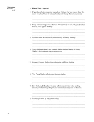 68
Modeling and
Rendering - Check Your Progress 4
1) If specular reflection parameter is small, say 50, than what can you say about the
nature of surface? How the nature of surface will change if n starts increasing?
………………………………………………………………………………………
………………………………………………………………………………………
………………………………………………………………………………………
2) Usage of linear interpolation scheme to obtain intensity at each polygon of surface
leads to which type of shading?
………………………………………………………………………………………
………………………………………………………………………………………
………………………………………………………………………………………
3) What are merits & demerits of Ground shading and Phong shading?
………………………………………………………………………………………
………………………………………………………………………………………
………………………………………………………………………………………
4) Which shading scheme is best constant shading, Ground shading or Phong
Shading? Give reasons to support your answer.
………………………………………………………………………………………
………………………………………………………………………………………
………………………………………………………………………………………
5) Compare Constant shading, Gourand shading and Phong Shading.
………………………………………………………………………………………
………………………………………………………………………………………
………………………………………………………………………………………
6) Why Phong Shading is better than Gourand shading.
………………………………………………………………………………………
………………………………………………………………………………………
………………………………………………………………………………………
7) How Ambient, Diffused and Specular reflection contributes to the resulting
intensity of reflected ray of light? Give mathematical expression for the same.
………………………………………………………………………………………
………………………………………………………………………………………
………………………………………………………………………………………
8) What do you mean by polygon rendering?
………………………………………………………………………………………
………………………………………………………………………………………
………………………………………………………………………………………
 