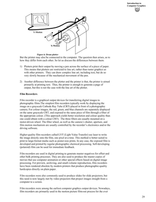 Introduction to
Computer Graphics
Figure 6: Drum plotter
X-Motion
Y-Motion
But the printer may also be connected to the computer. The question then arises, as to
how they differ from each other. So let us discuss the differences between them.
1) Plotters print their output by moving a pen across the surface of a piece of paper.
This means that plotters are restricted to line art, rather than raster graphics as
with other printers. They can draw complex line art, including text, but do so
very slowly because of the mechanical movement of the pen.
2) Another difference between the plotter and the printer is that, the printer is aimed
primarily at printing text. Thus, the printer is enough to generate a page of
output, but this is not the case with the line art of the plotter.
Film Recorders
Film recorder is a graphical output devices for transferring digital images to
photographic films.The simplest film recorders typically work by displaying the
image on a grayscale Cathode Ray Tube (CRT) placed in front of a photographic
camera. For colour images, the red, green, and blue channels are separately displayed
on the same grayscale CRT, and exposed to the same piece of film through a filter of
the appropriate colour. (This approach yields better resolution and colour quality than
one could obtain with a colour CRT). The three filters are usually mounted on a
motor-driven wheel. The filter wheel, as well as the camera’s shutter, aperture, and
film motion mechanism are usually controlled by the recorder’s electronics and/or the
driving software.
Higher-quality film recorders called LVT (Light Value Transfer) use laser to write
the image directly onto the film, one pixel at a time. This method is better suited to
print to large-format media such as poster-size prints. In any case, the exposed film is
developed and printed by regular photographic chemical processing. Self-developing
(polaroid) film can be used for immediate feedback.
Film recorders are used in digital printing to generate master negatives for offset and
other bulk printing processes. They are also used to produce the master copies of
movies that use computer animation or other special effects based on digital image
processing. For preview, archiving, and small-volume reproduction, film recorders
have been rendered obsolete by modern printers that produce photographic-quality
hardcopies directly on plain paper.
Film recorders were also commonly used to produce slides for slide projectors; but
this need is now largely met by video projectors that project images straight from a
computer to a screen.
Film recorders were among the earliest computer graphics output devices. Nowadays,
film recorders are primarily used in the motion picture film-out process for the ever
29
 