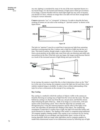 70
Modeling and
Rendering any rate, lighting is considered by many to be one of the most important factors in a
ray traced image. It is the location and intensity of light source which give liveliness
to an image, A picture flooded with too much light might lose any sense of mystery
you desired it to have, whereas an image that is too dark will not show enough detail
to keep its viewers interested.
Camera represents “eye” or “viewpoint” of observer. In order to describe the basic
working of camera we can refer to the working of “pin-hole camera” as shown in the
figure below:
Light Rays
PIN HOLE
IMAGE
FILM
BOX
OBJECT
Figure 20
The hole (or “aperture”) must be so small that it must prevent light from saturating
(and thus overexposing) the film. It allows only a little bit of light into the box at a
time. This kind of camera, though simple, is quite effective. It works because light
from a given position on the object may come from only one direction and strike only
one position on the film. If the hole were any larger, the image would become blurrier
as a result of the increased amount of light hitting each spot on the film
Observer
Image
Light Rays
ObjectScreen
Figure 21
In ray tracing, the camera is much like this, in that it determines where on the “film”
(or, in the case of ray tracing, the computer screen) the light rays hit such that a clear
realistic rendered image is available. In order to have a better understanding of the
topic let us have a discussion on the concept of ray casting also.
Ray Casting
Ray casting is a method in which the surfaces of objects visible to the camera are
found by throwing (or casting) rays of light from the viewer into the scene. The idea
behind ray casting is to shoot rays from the eye, one per pixel, and find the closest
object blocking the path of that ray – think of an image as a screen-door, with each
square in the screen being a pixel. This is then the object the eye normally sees
through that pixel. Using the material properties and the effect of the lights in the
scene, this algorithm can determine the shading of this object. The simplifying
assumption is made that if a surface faces a light, the light will reach that surface and
not be blocked or in shadow. The shading of the surface is computed using traditional
3D computer graphics shading models. Ray casting is not a synonym for ray tracing,
but can be thought of as an abridged, and significantly faster, version of the ray
tracing algorithm. Both are image order algorithms used in computer graphics to
render three dimensional scenes to two dimensional screens by following rays of light
 