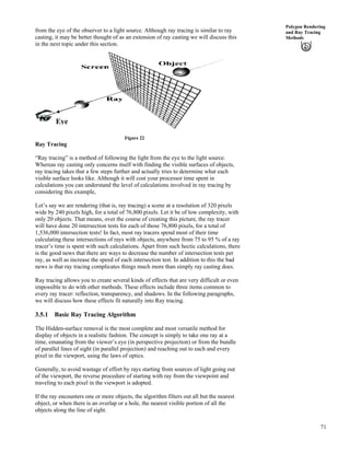 71
Polygon Rendering
and Ray Tracing
Methods
from the eye of the observer to a light source. Although ray tracing is similar to ray
casting, it may be better thought of as an extension of ray casting we will discuss this
in the next topic under this section.
Eye
Figure 22
Ray Tracing
“Ray tracing” is a method of following the light from the eye to the light source.
Whereas ray casting only concerns itself with finding the visible surfaces of objects,
ray tracing takes that a few steps further and actually tries to determine what each
visible surface looks like. Although it will cost your processor time spent in
calculations you can understand the level of calculations involved in ray tracing by
considering this example,
Let’s say we are rendering (that is, ray tracing) a scene at a resolution of 320 pixels
wide by 240 pixels high, for a total of 76,800 pixels. Let it be of low complexity, with
only 20 objects. That means, over the course of creating this picture, the ray tracer
will have done 20 intersection tests for each of those 76,800 pixels, for a total of
1,536,000 intersection tests! In fact, most ray tracers spend most of their time
calculating these intersections of rays with objects, anywhere from 75 to 95 % of a ray
tracer’s time is spent with such calculations. Apart from such hectic calculations, there
is the good news that there are ways to decrease the number of intersection tests per
ray, as well as increase the speed of each intersection test. In addition to this the bad
news is that ray tracing complicates things much more than simply ray casting does.
Ray tracing allows you to create several kinds of effects that are very difficult or even
impossible to do with other methods. These effects include three items common to
every ray tracer: reflection, transparency, and shadows. In the following paragraphs,
we will discuss how these effects fit naturally into Ray tracing.
3.5.1 Basic Ray Tracing Algorithm
The Hidden-surface removal is the most complete and most versatile method for
display of objects in a realistic fashion. The concept is simply to take one ray at a
time, emanating from the viewer’s eye (in perspective projection) or from the bundle
of parallel lines of sight (in parallel projection) and reaching out to each and every
pixel in the viewport, using the laws of optics.
Generally, to avoid wastage of effort by rays starting from sources of light going out
of the viewport, the reverse procedure of starting with ray from the viewpoint and
traveling to each pixel in the viewport is adopted.
If the ray encounters one or more objects, the algorithm filters out all but the nearest
object, or when there is an overlap or a hole, the nearest visible portion of all the
objects along the line of sight.
 