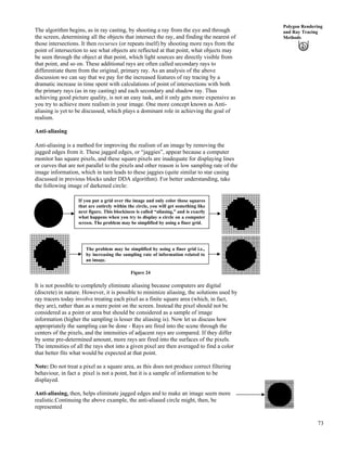 73
Polygon Rendering
and Ray Tracing
Methods
The algorithm begins, as in ray casting, by shooting a ray from the eye and through
the screen, determining all the objects that intersect the ray, and finding the nearest of
those intersections. It then recurses (or repeats itself) by shooting more rays from the
point of intersection to see what objects are reflected at that point, what objects may
be seen through the object at that point, which light sources are directly visible from
that point, and so on. These additional rays are often called secondary rays to
differentiate them from the original, primary ray. As an analysis of the above
discussion we can say that we pay for the increased features of ray tracing by a
dramatic increase in time spent with calculations of point of intersections with both
the primary rays (as in ray casting) and each secondary and shadow ray. Thus
achieving good picture quality, is not an easy task, and it only gets more expensive as
you try to achieve more realism in your image. One more concept known as Anti-
aliasing is yet to be discussed, which plays a dominant role in achieving the goal of
realism.
Anti-aliasing
Anti-aliasing is a method for improving the realism of an image by removing the
jagged edges from it. These jagged edges, or “jaggies”, appear because a computer
monitor has square pixels, and these square pixels are inadequate for displaying lines
or curves that are not parallel to the pixels and other reason is low sampling rate of the
image information, which in turn leads to these jaggies (quite similar to star casing
discussed in previous blocks under DDA algorithm). For better understanding, take
the following image of darkened circle:
Figure 24
If you put a grid over the image and only color those squares
that are entirely within the circle, you will get something like
next figure. This blockiness is called “aliasing,” and is exactly
what happens when you try to display a circle on a computer
screen. The problem may be simplified by using a finer grid.
The problem may be simplified by using a finer grid i.e.,
by increasing the sampling rate of information related to
an image.
It is not possible to completely eliminate aliasing because computers are digital
(discrete) in nature. However, it is possible to minimize aliasing, the solutions used by
ray tracers today involve treating each pixel as a finite square area (which, in fact,
they are), rather than as a mere point on the screen. Instead the pixel should not be
considered as a point or area but should be considered as a sample of image
information (higher the sampling is lesser the aliasing is). Now let us discuss how
appropriately the sampling can be done - Rays are fired into the scene through the
centers of the pixels, and the intensities of adjacent rays are compared. If they differ
by some pre-determined amount, more rays are fired into the surfaces of the pixels.
The intensities of all the rays shot into a given pixel are then averaged to find a color
that better fits what would be expected at that point.
Note: Do not treat a pixel as a square area, as this does not produce correct filtering
behaviour, in fact a pixel is not a point, but it is a sample of information to be
displayed.
Anti-aliasing, then, helps eliminate jagged edges and to make an image seem more
realistic.Continuing the above example, the anti-aliased circle might, then, be
represented
 