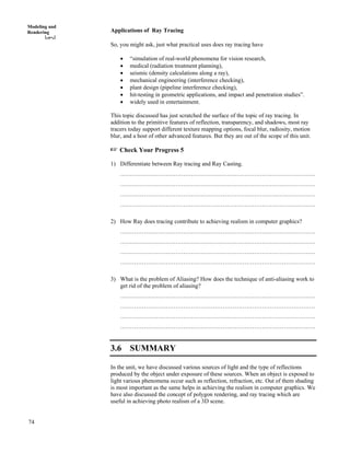 74
Modeling and
Rendering Applications of Ray Tracing
So, you might ask, just what practical uses does ray tracing have
‚ “simulation of real-world phenomena for vision research,
‚ medical (radiation treatment planning),
‚ seismic (density calculations along a ray),
‚ mechanical engineering (interference checking),
‚ plant design (pipeline interference checking),
‚ hit-testing in geometric applications, and impact and penetration studies”.
‚ widely used in entertainment.
This topic discussed has just scratched the surface of the topic of ray tracing. In
addition to the primitive features of reflection, transparency, and shadows, most ray
tracers today support different texture mapping options, focal blur, radiosity, motion
blur, and a host of other advanced features. But they are out of the scope of this unit.
-"Check Your Progress 5
1) Differentiate between Ray tracing and Ray Casting.
………………………………………………………………………………………
………………………………………………………………………………………
………………………………………………………………………………………
………………………………………………………………………………………
2) How Ray does tracing contribute to achieving realism in computer graphics?
………………………………………………………………………………………
………………………………………………………………………………………
………………………………………………………………………………………
………………………………………………………………………………………
3) What is the problem of Aliasing? How does the technique of anti-aliasing work to
get rid of the problem of aliasing?
………………………………………………………………………………………
………………………………………………………………………………………
………………………………………………………………………………………
………………………………………………………………………………………
3.6 SUMMARY
In the unit, we have discussed various sources of light and the type of reflections
produced by the object under exposure of these sources. When an object is exposed to
light various phenomena occur such as reflection, refraction, etc. Out of them shading
is most important as the same helps in achieving the realism in computer graphics. We
have also discussed the concept of polygon rendering, and ray tracing which are
useful in achieving photo realism of a 3D scene.
 