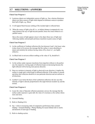 75
Polygon Rendering
and Ray Tracing
Methods3.7 SOLUTIONS / ANSWERS
Check Your Progress 1
1) Luminous objects are independent sources of light e.g., Sun, whereas illuminous
objects are those sources of light which depend on luminous sources to produce
their half of light, e.g., Moon.
2) It will appear black because nothing of the incident light is reflected back.
3) When the source of light is far off, i.e., at infinite distance (comparatively very
large distance) the rays of light become parallel, hence the source behaves as a
parallel source.
But as the source of light appears closer to the object these rays of light start
following radially outward path and hence transform to point source of light.
Check Your Progress 2
1) As the coefficient of Ambient reflection (Ka) lies between 0 and 1, the lesser value
(value closer to 0) conveys the message that the surface is more absorbing in
nature and similarly the surfaces having values of Ka closer to 1, are highly
reflective.
2) As Black hole in universe reflects nothing so the value of Ka should be 0.
Check Your Progress 3
1) As the surface under exposure transforms from imperfect reflector to the perfect
one, the respective viewing angle of reflection keeps on decreasing because the
light reflected will be having more precise direction.
2) Since no variation in intensity of light is observed in any direction, it implies the
surface is rough and it which leads to diffused reflection. If the surface is smooth
and shiny then reflection should be in one particular direction and not uniform in
all directions.
3) Lambert’s Law forms the basis of the Lambertion reflection; the law says that
intensity of light is directly proportional to the angle between incident ray and the
normal.
Check Your Progress 4
1) Lesser the value of Specular reflection parameter conveys the message that the
surface under exposure is quite dull, the value of n increases as the surface shines
more and more.
2) Gourand Shading.
3) Refer to Shading (8.4).
4) Say < refers to increasing order of comparative performance then constant
shading < Gourand Shading < Phong Shading for reason behind refer to merits
and demerits of each type of shading.
5) Refer to shading section.
 