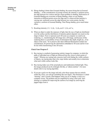 76
Modeling and
Rendering
6) Phong shading is better than Gourand shading, the reason being that in Gouraud
Shading 9 of the consideration of average normal, the intensity is uniform across
the edge between two vertices and this causes problem in shading. Deficiencies of
Gourand Shading are overcome in Phong Shading, where we are finding
intensities at different points across the edge and it is observed that intensity is
varying non- uniformly across the edge between two vertex points, but this
variation is uniform in Gouraud Shading. Thus Phong shading gives much better
effect.
7) Resulting intensity ( I ) = Ia Ka + Id Kd cos s + Is Ks cosn
c;
8) When an object is under the exposure of light, then the rays of light are distributed
over the surface and the distribution of intensity pattern depends very much on the
shape of object. Now to represent such 3D scene on computer we need to do
rendering, i.e., transforming the 3D image into a 2D image, and because of this
rendering there is a possibility of loss of information like depth, height etc., of an
object in the scene. So to preserve this takes different Illumination models into
consideration, for preserving the information embedded in 3D scene and let it not
be lost while transforming it into 2D scene.
Check Your Progress 5
1) Ray tracing is a method of generating realistic images by computer, in which the
paths of individual rays of light are followed from the viewer to their points of
origin”. Whereas ray casting only concerns itself with finding the visible surfaces
of objects, ray tracing takes that a few steps further and actually tries to determine
what each visible surface looks like.
2) Ray tracing makes use of the actual physics and mathematics behind light. Thus,
the images produced can be strikingly life-like, or “photo-realistic”. For more
details refer to ray tracing algorithm.
3) If you put a grid over the image and only color those squares that are entirely
within the circle, you will get something like next figure. This blockiness is called
“aliasing”, and is exactly what happens when you try to display a circle on a
computer screen. The problem may be simplified by using a finer grid. Anti-
aliasing is a method for improving the realism of an image by removing the
jagged edges from it.
 