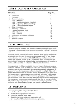 5
Computer Animation
UNIT 1 COMPUTER ANIMATION
Structure Page Nos.
1.0 Introduction 5
1.1 Objectives 5
1.2 Basics of Animation 6
1.2.1 Definition 7
1.2.2 Traditional Animation Techniques 7
1.2.3 Sequencing of Animation Design 9
1.2.4 Types of Animation Systems 11
1.3 Types of Animation 14
1.4 Simulating Accelerations 15
1.5 Computer Animation Tools 20
1.5.1 Hardware 20
1.5.2 Software 21
1.6 Applications for Computer Animation 23
1.7 Summary 27
1.8 Solutions/Answers 28
1.0 INTRODUCTION
The word Animation is derived from ‘animate’ which literally means ‘to give life to’,
‘Animating’ a thing means to impart movement to something which can’t move on its
own.
In order to animate something, the animator should be able to specify, either directly
or indirectly, how the ‘thing’ is to move through time and space. We have already
discussed various transformations in Block 2 Unit 1 using which you can impart
motion, size alteration, rotation, etc, to a given graphic object. Before dealing with
complexities of animation, let us have a look at some basic concepts of Animation in
section 1.2. In section 1.3, we will discuss different kinds of animations.
In our childhood, we all have seen the flip book of cricketers which came free along
with some soft drink, where several pictures of the same person in different batting or
bowling actions are intact sequentially on separate pages, such that when we flip the
pages of the book the picture appears to be in motion, this was a flipbook (several
papers of the same size with an individual drawing on each paper so the viewer could
flip through them). It is a simple application of the basic principle of Physics called
Persistence of Vision. This low tech animation was quite popular in the 1800s when
the Persistence of vision (which is 1/16 th of a second) was discovered. This discovery
led to some more interesting low tech animation devices like, the zoetrope, wheel of
life, etc. Later, depending on many basic mathematics and physics principles, several
researches were conducted which allowed us to generate 2D/3D animations.
1.1 OBJECTIVES
After going through this unit, you should be able to:
describe the basic properties of animation;
classify the animation and its types;
discuss how to impart acceleration in animation, and
give examples of different animation tools and applications.
 
