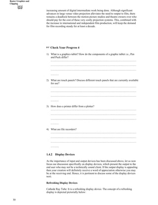Raster Graphics and
Clipping
increasing amount of digital intermediate work being done. Although significant
advances in large venue video projection alleviates the need to output to film, there
remains a deadlock between the motion picture studios and theatre owners over who
should pay for the cost of these very costly projection systems. This, combined with
the increase in international and independent film production, will keep the demand
for film recording steady for at least a decade.
- Check Your Progress 4
1) What is a graphics tablet? How do the components of a graphic tablet i.e., Pen
and Puck differ?
……………………………………………………………………………………
……………………………………………………………………………………
……………………………………………………………………………………
………
2) What are touch panels? Discuss different touch panels that are currently available
for use?
……………………………………………………………………………………
……………………………………………………………………………………
……………………………………………………………………………………
………
3) How does a printer differ from a plotter?
……………………………………………………………………………………
……………………………………………………………………………………
……………………………………………………………………………………
………
4) What are file recorders?
……………………………………………………………………………………
……………………………………………………………………………………
……………………………………………………………………………………
………
1.4.2 Display Devices
As the importance of input and output devices has been discussed above, let us now
focus our discussion specifically on display devices, which present the output to the
end user who may not be a technically sound client. If the output display is appealing
then your creation will definitely receive a word of appreciation otherwise you may
be at the receiving end. Hence, it is pertinent to discuss some of the display devices
next.
Refreshing Display Devices
Cathode Ray Tube: It is a refreshing display device. The concept of a refreshing
display is depicted pictorially below:
30
 