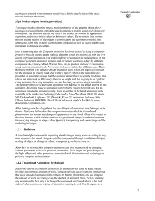 7
Computer Animation
techniques are used when animator usually has a fairly specific idea of the exact
motion that he or she wants.
High level techniques (motion generalized)
Techniques used to describe general motion behavior of any graphic object, these
techniques are algorithms or models used to generate a motion using a set of rules or
constraints. The animator sets up the rules of the model, or chooses an appropriate
algorithm, and selects initial values or boundary values. The system is then set into
motion and the motion of the objects is controlled by the algorithm or model, this
approaches often rely on fairly sophisticated computation such as vector algebra and
numerical techniques and others.
Isn’t it surprising that the Computer animation has been around as long as computer
graphics which is used to create realistic elements which are intermixed with the live
action to produce animation. The traditional way of animation is building basis of the
computer generated animation systems and are widely used now a days by different
companies like, Disney, MGM, Warner Bros, etc, to produce realistic 3D animation
using various animation tools. As various tools are available for different uses. Thus,
the basic problem is to select or design animation tools which are expressive enough
for the animator to specify what s/he wants to specify while at the same time are
powerful or automatic enough that the animator doesn't have to specify the details that
s/he is not interested in. Obviously, there is no single tool that is going to be right for
every animator, for every animation, or even for every scene in a single animation.
The appropriateness of a particular animation tool depends on the effect desired by the
animator. An artistic piece of animation will probably require different tools for an
animation intended to simulate reality. Some examples of the latest animation tools
available in the market are Softimage (Microsoft), Alias/Wavefront (SGI), 3D studia
MAX (Autodesk), Lightwave 3D (Newtek), Prism 3D Animation Software (Side
Effects Software), HOUDINI (Side Effects Software), Apple’s Toolkit for game
developers, Digimation, etc.
After having some breifings about the overall topic of animation, now let us go to its
details. Firstly we define/describe computer animation which is a time-based
phenomenon that covers any change of appearance or any visual effect with respect to
the time domain, which includes motion, i.e., positional change(translation/rotation),
time-varying changes in shape, colour (palette), transparency and even changes of the
rendering technique.
1.2.1 Definition
A time based phenomenon for imparting visual changes in any scene according to any
time sequence, the visual changes could be incorporated through translation of object,
scaling of object, or change in colour, transparency, surface texture etc.
Note: It is to be noted that computer animation can also be generated by changing
camera parameters such as its position, orientation, focal length etc. plus changes in
the light effects and other parameters associated with illumination and rendering can
produce computer animation too.
1.2.2 Traditional Animation Techniques
Before the advent of computer animation, all animation was done by hand, which
involves an enormous amount of work. You can have an idea of work by considering
that each second of animation film contains 24 frames (film) then, one can imagine
the amount of work in creating even the shortest of animated films. Before, creating
any animation the first step is to design the concerned storyboard which is the first
sight of what a cartoon or a piece of animation is going to look like. It appears as a
 