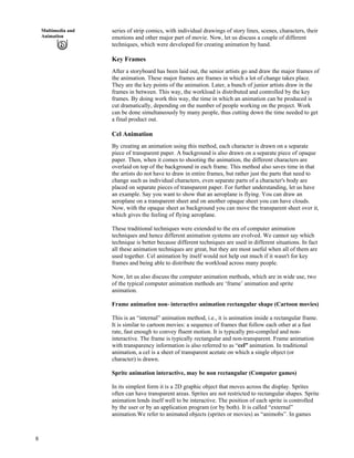 8
Multimedia and
Animation
series of strip comics, with individual drawings of story lines, scenes, characters, their
emotions and other major part of movie. Now, let us discuss a couple of different
techniques, which were developed for creating animation by hand.
Key Frames
After a storyboard has been laid out, the senior artists go and draw the major frames of
the animation. These major frames are frames in which a lot of change takes place.
They are the key points of the animation. Later, a bunch of junior artists draw in the
frames in between. This way, the workload is distributed and controlled by the key
frames. By doing work this way, the time in which an animation can be produced is
cut dramatically, depending on the number of people working on the project. Work
can be done simultaneously by many people, thus cutting down the time needed to get
a final product out.
Cel Animation
By creating an animation using this method, each character is drawn on a separate
piece of transparent paper. A background is also drawn on a separate piece of opaque
paper. Then, when it comes to shooting the animation, the different characters are
overlaid on top of the background in each frame. This method also saves time in that
the artists do not have to draw in entire frames, but rather just the parts that need to
change such as individual characters, even separate parts of a character's body are
placed on separate pieces of transparent paper. For further understanding, let us have
an example. Say you want to show that an aeroplane is flying. You can draw an
aeroplane on a transparent sheet and on another opaque sheet you can have clouds.
Now, with the opaque sheet as background you can move the transparent sheet over it,
which gives the feeling of flying aeroplane.
These traditional techniques were extended to the era of computer animation
techniques and hence different animation systems are evolved. We cannot say which
technique is better because different techniques are used in different situations. In fact
all these animation techniques are great, but they are most useful when all of them are
used together. Cel animation by itself would not help out much if it wasn't for key
frames and being able to distribute the workload across many people.
Now, let us also discuss the computer animation methods, which are in wide use, two
of the typical computer animation methods are ‘frame’ animation and sprite
animation.
Frame animation non- interactive animation rectangular shape (Cartoon movies)
This is an “internal” animation method, i.e., it is animation inside a rectangular frame.
It is similar to cartoon movies: a sequence of frames that follow each other at a fast
rate, fast enough to convey fluent motion. It is typically pre-compiled and non-
interactive. The frame is typically rectangular and non-transparent. Frame animation
with transparency information is also referred to as “cel” animation. In traditional
animation, a cel is a sheet of transparent acetate on which a single object (or
character) is drawn.
Sprite animation interactive, may be non rectangular (Computer games)
In its simplest form it is a 2D graphic object that moves across the display. Sprites
often can have transparent areas. Sprites are not restricted to rectangular shapes. Sprite
animation lends itself well to be interactive. The position of each sprite is controlled
by the user or by an application program (or by both). It is called “external”
animation.We refer to animated objects (sprites or movies) as “animobs”. In games
 