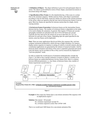 10
Multimedia and
Animation
2) Definition of Object: The object definition is given for each participant object in
action. The objects can be defined in terms of basic shapes, associated movements or
movement along with shapes.
3) Specification of Key Frame: It is the detailed drawing of the scene at a certain
time in the animation sequence. Within each key frame, each object is positioned
according to time for that frame. Some key frames are chosen at the extreme positions
in the action; others are spaced so that the time interval between key frames is not too
great. More key frames are specified for intricate motion than for simple, slowly
varying motions.
4) In-between frames Generation: In-between frames are the intermediate frames
between the key frames. The number of in between frames is dependent on the media
to be used to display the animation. In general, film requires 24 frames per second,
and graphic terminals are refreshed at the rate of 30 to 60 frames per second.
Typically the time interval for the motion are set up so that there are 3 to 5 in-
betweens for each pair of key frames. Depending upon the speed specified for the
motion, some key frames can be duplicated.
Note: There are many applications that do not follow this sequence like, real time
computer animations produced by vehicle driving or flight simulators, for instance,
display motion sequence in response to setting on vehicle or aircraft controls, plus the
visualization applications are generated by the solution of numerical models. And for
frame-by-frame animation each frame of the scene is separately generated and stored.
Later the frames can be recorded on film or they can be consecutively displayed in
“real time playback” mode.
In order to explain the overall process of animation mathematically consider the
Figure 2. In order to have smooth continuity in motion of objects, a number of in-
between frames are sandwiched between two key frames Now, there is a relation
between different parameters, i.e., key frame, in-between frame, time, number of
frames required per second which is
Key
frame
2
In Between / IntermediateKey
frame
1
Formula:
Required Key frames for a film= {[Time(in seconds)]*[frames required per second(in general =24)]}
{no. of in between frames}
1 32
Figure 2
Example 1: How many key frames does a one-minute animation film sequence with
no duplications require ?
Solution: One minute = 60 seconds
No. of frames required per second=24
No. of frames required in entire film=24*60=1440
That is we would need 1440 frames for a one-minute animation film.
 
