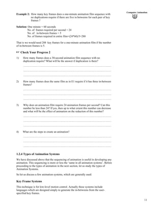 11
Computer Animation
Example 2: How many key frames does a one-minute animation film sequence with
no duplications require if there are five in betweens for each pair of key
frames ?
Solution: One minute = 60 seconds
No. of frames required per second = 24
No. of in-between frames = 5
No. of frames required in entire film=(24*60)/5=288
That is we would need 288 key frames for a one-minute animation film if the number
of in-between frames is 5.
Check Your Progress 2
1) How many frames does a 30-second animation film sequence with no
duplication require? What will be the answer if duplication is there?
……………………………………………………………………………………
……………………………………………………………………………………
……………………………………………………………………………………
2) How many frames does the same film as in E1 require if it has three in-between
frames?
……………………………………………………………………………………
……………………………………………………………………………………
……………………………………………………………………………………
3) Why does an animation film require 24 animation frames per second? Can this
number be less than 24? If yes, then up to what extent this number can decrease
and what will be the effect of animation on the reduction of this number?
……………………………………………………………………………………
……………………………………………………………………………………
……………………………………………………………………………………
4) What are the steps to create an animation?
……………………………………………………………………………………
……………………………………………………………………………………
……………………………………………………………………………………
1.2.4 Types of Animation Systems
We have discussed above that the sequencing of animation is useful in developing any
animation. This sequencing is more or less the ‘same in all animation systems’. Before
proceeding to the types of animation in the next section, let us study the types of
Animation Systems.
So let us discuss a few animation systems, which are generally used:
Key Frame Systems
This technique is for low-level motion control. Actually these systems include
languages which are designed simply to generate the in-betweens from the user-
specified key frames.
 
