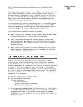15
Computer Animation
birds where each individual behaves according to a set of rules defined by the
animator.
So as to generate these types of animations, we need to have familiarisation with some
general functions which every animation software is suppose to have. In general
animation functions include a graphic editor, a key frame generator, an in-between
generator, and standard graphic routines. The graphic editor allows us to design and
modify object shapes using splines surfaces, Constructive Solid Geometry (CSG)
methods and other representational schemes.
In the development of an animation sequence some steps are well suited for computer
solutions, these include object manipulations, rendering, camera motions and the
generation of in-betweens. Animation packages such as wave front provide special
functions for designing the animation and processing individual objects.
Some general functions available in animation packages are:
Object Function to store and manage the object database, where the object shapes
and associated parameters are stored and updated in the database.
Object Function for motion generation and object rendering. Motions can be
generated according to specified constraints using 2D and 3D transformations.
Standard functions can then be applied to identify visible surfaces and apply the
rendering algorithms.
Object function to simulate camera movements, standard motions like, zooming,
panning, tilting etc. Finally the specification for the key frames, the in-between
frames can be automatically generated.
1.4 SIMULATING ACCELERATIONS
In Block 2, we have seen the dominance and role of mathematics in computer
graphics and here, we will undertake the involvement of mathematics to simulate
motion. As the motion may be uniform with acceleration to be zero, positive or
negative or non-uniform, the combination of such motions in an animation contributes
to realism. To impart motion to a graphic object, curve fittings are often used for
specifying the animation paths between key frames. Given the vertex positions at the
key frame, we can fit the positions with linear or non-linear paths, which determines
the trajectories for the in-between and to simulate accelerations, we can adjust the
time spacing for the in-betweens.
Let us discuss different ways of simulating motion:
Zero Acceleration (Constant Speed)
Non-Zero Accelerations
o Positive accelerations
o Negative accelerations or Decelerations
o Combination of accelerations
1) Zero Acceleration (Constant Speed): Here, the time spacing for the in-betweens
(i.e., in-between frames) is at equal interval; i.e., if, we want N in-betweens for
key frames at time Ta and Tb, then, the time interval between key frames is
divided into N+1 sub-intervals leading to in-between spacing of T given by the
expression in Figure 5.
 