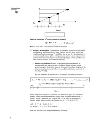 16
Multimedia and
Animation
Ta T
Tb
Figure 5
T = (Tb – Ta)/ (N + 1)
Thus, the time of any J th
in-between can be found by
J = 1, 2, 3, …….,NTj = Ta + J* T
Note: A linear curve leads to zero acceleration animation.
2) Non-Zero Accelerations: This technique of simulating the motion is quite useful
introducing the realistic displays of speed changes, specially at the starting and
completion of motion sequence. To model the start-up and slow-down portions of
an animation path, we use splines or trigonometric functions (note: trigonometric
functions are more commonly used in animation packages, whereas parabolic and
cubic functions are used in acceleration modeling).
Positive Accelerations: In order to incorporate increasing speed in an
animation the time spacing between the frames should increase, so that
greater change in the position occur, as the object moves faster. In general, the
trigonometric function used to have increased interval size the function is (1-
Cos ) ,0< < /2 .
For n in-betweens, the time for the J th
in-between would be calculated as
[1 ( 2( 1))] 1,2,3,........,JT Ta T Cos J N J N
T=time difference between two key frames =Tb-Ta
Ta TJ Tb
Figure 6
Figure 6 represents a positive acceleration case because the space (i.e., time space)
between frames continuously increases leading to the increase in accelerations i.e.,
changes in object position in two frames is fast. Let us, study the trigonometric
function used to achieve positive acceleration, i.e., Y=(1-Cos ) ,0< < /2
011)0Cos1(Y;0At
101)2Cos1(Y;2At
Now look at Figure 7 for proper understanding of concept.
 