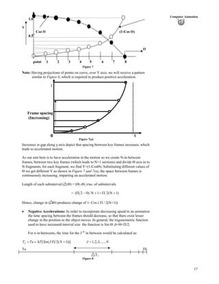 17
Computer Animation
1.0
Y
Cos (1-Cos )
0.5
point 1 2 3 4 5 6 7 8
Figure 7
Note: Having projections of points on curve, over Y axis, we will receive a pattern
similar to Figure 6, which is required to produce positive acceleration.
Figure 7(a)
1
Frame spacing
(Increasing)
0 1
Increases in gap along y-axis depict that spacing between key frames increases, which
leads to accelerated motion.
As our aim here is to have acceleration in the motion so we create N-in between
frames, between two key frames (which leads to N+1 sections) and divide axis in to
N fragments, for each fragment, we find Y=(1-Cos ). Substituting different values of
we get different Y as shown in Figure 7 and 7(a), the space between frames is
continuously increasing, imparting an accelerated motion.
Length of each subinterval ( ) = ( 1- 2 )/no. of subintervals
= )1N(21N)02(
Hence, change in ( ) produces change of 1- Cos ( / 2(N+1))
Negative Accelerations: In order to incorporate decreasing speed in an animation
the time spacing between the frames should decrease, so that there exist lesser
change in the position as the object moves. In general, the trigonometric function
used to have increased interval size the function is Sin ,0< < /2.
For n in-betweens, the time for the J th
in between would be calculated as:
[ ( 2( 1))] 1,2,3,......JT Ta T Sin J N J N
Ta Tb
TJ
Figure 8
 