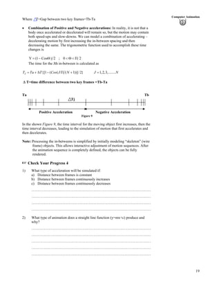 19
Computer Animation
Where T=Gap between two key frames=Tb-Ta
Combination of Positive and Negative accelerations: In reality, it is not that a
body once accelerated or decelerated will remain so, but the motion may contain
both speed-ups and slow-downs. We can model a combination of accelerating –
decelerating motion by first increasing the in-between spacing and then
decreasing the same. The trigonometric function used to accomplish these time
changes is
20;2)Cos1(Y
The time for the Jth in-between is calculated as
{[1 ( ( ( 1))]/ 2} 1,2,3,........JT Ta T Cos J N J N
T=time difference between two key frames =Tb-Ta
Ta Tb
Tj
Positive Acceleration Negative Acceleration
Figure 9
In the shown Figure 9, the time interval for the moving object first increases, then the
time interval decreases, leading to the simulation of motion that first accelerates and
then decelerates.
Note: Processing the in-betweens is simplified by initially modeling “skeleton” (wire
frame) objects. This allows interactive adjustment of motion sequences. After
the animation sequence is completely defined, the objects can be fully
rendered.
Check Your Progress 4
1) What type of acceleration will be simulated if:
a) Distance between frames is constant
b) Distance between frames continuously increases
c) Distance between frames continuously decreases
……………………………………………………………………………………
……………………………………………………………………………………
……………………………………………………………………………………
……………………………………………………………………………………
2) What type of animation does a straight line function (y=mx+c) produce and
why?
……………………………………………………………………………………
……………………………………………………………………………………
……………………………………………………………………………………
……………………………………………………………………………………
……………………………………………………………………………………
 