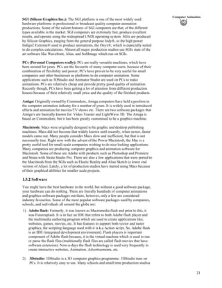21
Computer Animation
SGI (Silicon Graphics Inc.): The SGI platform is one of the most widely used
hardware platforms in professional or broadcast quality computer animation
productions. Some of the salient features of SGI computers are that, of the different
types available in the market. SGI computers are extremely fast, produce excellent
results, and operate using the widespread UNIX operating system. SGIs are produced
by Silicon Graphics, ranging from the general purpose Indy®, to the high power
Indigo2 Extreme® used to produce animations, the Onyx®, which is especially suited
to do complex calculations. Almost all major production studios use SGIs state of the
art software like Wavefront, Alias, and SoftImage which run on SGIs.
PCs (Personal Computers really): PCs are really versatile machines, which have
been around for years. PCs are the favourite of many computer users, because of their
combination of flexibility and power, PC's have proven to be very useful for small
companies and other businesses as platforms to do computer animation. Some
applications such as 3DStudio and Animator Studio are used on PCs to make
animations. PCs are relatively cheap and provide pretty good quality of animation.
Recently though, PCs have been getting a lot of attention from different production
houses because of their relatively small price and the quality of the finished products.
Amiga: Originally owned by Commodore, Amiga computers have held a position in
the computer animation industry for a number of years. It is widely used in introduced
effects and amination for movies/TV shows etc. There are two software packages that
Amiga¹s are basically known for: Video Toaster and LightWave 3D. The Amiga is
based on Commodore, but it has been greatly customised to be a graphics machine.
Macintosh: Macs were originally designed to be graphic and desktop publishing
machines. Macs did not become that widely known until recently, when newer, faster
models came out. Many people consider Macs slow and inefficient, but that is not
necessarily true. Right now with the advent of the Power Macintosh, the Mac is a
pretty useful tool for small-scale companies wishing to do nice looking applications.
Many companies are producing computer graphics and animation software for
Macintosh. Some of these are Adobe with products such as Photoshop and Premiere
and Strata with Strata Studio Pro. There are also a few applications that were ported to
the Macintosh from the SGIs such as Elastic Reality and Alias Sketch (a lower end
version of Alias). Lately, a lot of production studios have started using Macs because
of their graphical abilities for smaller scale projects.
1.5.2 Software
You might have the best hardware in the world, but without a good software package,
your hardware can do nothing. There are literally hundreds of computer animations
and graphics software packages out there, however, only a few are considered
industry favourites. Some of the most popular software packages used by companies,
schools, and individuals all around the globe are:
1) Adobe flash: Formerly, it was known as Macromedia flash and prior to this, it
was Futuresplash. It is in fact an IDE that refers to both Adobe flash player and
the multimedia authoring program which are used to create applications like,
websites, games, movies, etc. It has features to support both vector and raster
graphics, the scripting language used with it is k.a Action script. So, Adobe flash
is an IDE (integrated development environment). Flash players is important
component of Adobe flash because, it is the virtual machine which is used to run
or parse the flash files (traditionally flash files are called flash movies that have
software extension). Now-a-days the flash technology is used very frequently to
create interactive websites, Animation, Advertisements, etc.
2) 3Dstudio: 3DStudio is a 3D computer graphics programme. 3DStudio runs on
PCs. It is relatively easy to use. Many schools and small time production studios
 