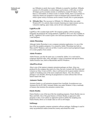22
Multimedia and
Animation
use 3DStudio to satisfy their needs. 3DStudio is created by AutoDesk. 3DStudio
consists of a 2D modeler, in which shapes can be drawn, a 3D Lofter, in which
2D shapes can be extruded, twisted, or solidified to created 3D objects. Then,
there is a 3D modelet, in which a scene is created. Finally, there is an animator in
which key frames are assigned to create an animation and a material editor, in
which a great variety of textures can be created. Overall, this is a great program.
3) 3DStudio Max: The successor to 3DStudio 3.0, 3DStudio Max runs under
WindowsNT. It is entirely object oriented, featuring new improvements such as,
volumetric lighting, space warps, and an all new redesigned interface.
LightWave3D
LightWave 3D is another high end PC 3D computer graphics software package.
Originally developed for the Amiga platform, LightWave 3D is now also available on
the PC. LightWave 3D is used in quite a few television productions such as, Babylon
5 and SeaQuest.
Adobe Photoshop
Although Adobe Photoshop is not a computer animation application, it is one of the
top of the line graphics programs. It is created by Adobe. Photoshop runs both on
Macs and PC Windows, and even on SGIs. It can be used to touch up digitized images
or to create graphics from scratch.
Adobe Premiere
Adobe Premier, just like the name says, is created by Adobe. It is a tool used to
composite digitized video, stills, and apply a veriety of transitions and special effects.
Adobe Premiere runs, both on Macintoshes and PCs Windows.
AliasIWavefront
Alias is one of the topmost computer animation packages out there. Alias was
produced by the company that used to be Alias, but now it joined with Wavefront and
is known as Alias. It runs on SGI's. Alias is well known for its great modeler which is
capable of modeling some of the most complicated objects. Also, this software
package is very flexible, allowing for programmers to create software that will run
hand in hand with Alias.
Animator Studio
Animator Studio is a cell animation program from AutoDesk. Its predecessor was
Animator Pro for PC DOS. Animator Studio runs under Windows. It has a multitude
of features that minimize the animation creation time.
Elastic Reality
Elastic Reality is one of the top of the line morphing programs. Elastic Reality runs on
Macs and SGIs. One of the great features of Elastic Reality as opposed to other
programs is that, it uses splines as opposed to points to define the morphing area.
Elastic Reality allows us to morph video as well as still images.
SoftImage
One of the most popular computer animation software packages. SoftImage is used in
many top production studios around the country and around the world.
 