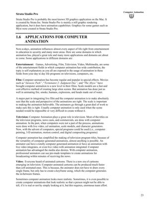 23
Computer Animation
Strata Studio Pro
Strata Studio Pro is probably the most known 3D graphics application on the Mac. It
is created by Strata Inc. Strata Studio Pro is mainly a still graphic rendering
application, but it does have animation capabilities. Graphics for some games such as
Myst were created in Strata Studio Pro.
1.6 APPLICATIONS FOR COMPUTER
ANIMATION
Now-a-days, animation influences almost every aspect of life right from entertainment
to education to security and many more areas. Here are some domains in which
animation has, played a great role and many more applications and domains are about
to come. Some applications in different domains are:
Entertainment: Games, Advertising, Film, Television, Video, Multimedia, are some
of the entertainment fields in which computer animation has wide contribution, the
topic is self explanatory as you all are exposed to the usage of animation in these
fields from your day to day life programs on televisions, computers, etc.
Film: Computer animation has become regular and popular in special effects. Movies
such as “Jurassic Park”, “Terminator 2: Judgment Day”, and “The Abyss” have
brought computer animation to a new level in their films. Scale models are a fast and
cost effective method of creating large alien scenes. But animation has done just as
well in animating fire, smoke, humans, explosions, and heads made out of water.
A major part in integrating live film and the computer animation is to make absolutely
sure that the scale and perspective of the animations are right. The scale is important
to making the animation believable. The animators go through a great deal of work to
make sure this is right. Usually computer animation is only used when the scene
needed would be impossible or very difficult to create without it.
Television: Computer Animation plays a great role in television. Most of the titles on
the television programs, news casts, and commercials, are done with computer
animation. In the past, when computers were not a part of the process, animations
were done with live video, cel animation, scale models, and character generators.
Now, with the advent of computers, special programs could be used (i.e., computer
painting, 3-D animation, motion control, and digital compositing programs).
Computer animation has simplified the making of television program titles, because of
the versatility of computer generated animations, almost anything is possible. An
animator can have a totally computer generated animation or have an animation with
live video integrates, or even live video with animation integrated. Computer
animation has advantaged the media also desires. With computer animation,
professional animators can use pre-made templates to create animations for
broadcasting within minutes of receiving the news.
Video: Everyone heard of animated cartoons. There is a new era of cartoons
emerging on television. Computer animated cartoons can be produced much faster
than cell animated ones. This is because, the animator does not have to draw every
single frame, but only has to create a keyframe using, which the computer generates
the in-between frames.
Sometimes computer animation looks more realistic. Sometimes, it is even possible to
create computer animations that look realistic so that a person might not be able to
tell, if it is real or not by simply looking at it, but this requires, enormous team effort.
 