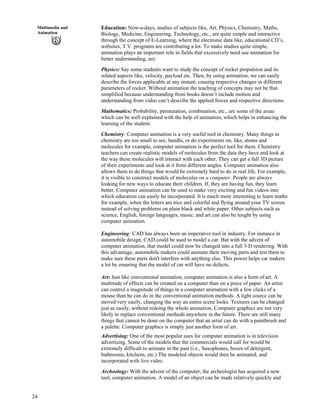 24
Multimedia and
Animation
Education: Now-a-days, studies of subjects like, Art, Physics, Chemistry, Maths,
Biology, Medicine, Engineering, Technology, etc., are quite simple and interactive
through the concept of E-Learning, where the electronic data like, educational CD’s,
websites, T.V. programs are contributing a lot. To make studies quite simple,
animation plays an important role in fields that excessively need use animation for
better understanding, are:
Physics: Say some students want to study the concept of rocket propulsion and its
related aspects like, velocity, payload etc. Then, by using animation, we can easily
describe the forces applicable at any instant, causing respective changes in different
parameters of rocket. Without animation the teaching of concepts may not be that
simplified because understanding from books doesn’t include motion and
understanding from video can’t describe the applied forces and respective directions.
Mathematics: Probability, permutation, combination, etc., are some of the areas
which can be well explained with the help of animation, which helps in enhancing the
learning of the student.
Chemistry: Computer animation is a very useful tool in chemistry. Many things in
chemistry are too small to see, handle, or do experiments on, like, atoms and
molecules for example, computer animation is the perfect tool for them. Chemistry
teachers can create realistic models of molecules from the data they have and look at
the way these molecules will interact with each other. They can get a full 3D picture
of their experiments and look at it from different angles. Computer animation also
allows them to do things that would be extremely hard to do in real life. For example,
it is visible to construct models of molecules on a computer. People are always
looking for new ways to educate their children. If, they are having fun, they learn
better. Computer animation can be used to make very exciting and fun videos into
which education can easily be incorporated. It is much more interesting to learn maths
for example, when the letters are nice and colorful and flying around your TV screen
instead of solving problems on plain black and white paper. Other subjects such as
science, English, foreign languages, music, and art can also be tought by using
computer animation.
Engineering: CAD has always been an imperative tool in industry. For instance in
automobile design, CAD could be used to model a car. But with the advent of
computer animation, that model could now be changed into a full 3-D rendering. With
this advantage, automobile makers could animate their moving parts and test them to
make sure these parts don't interfere with anything else. This power helps car makers
a lot by ensuring that the model of car will have no defects.
Art: Just like conventional animation, computer animation is also a form of art. A
multitude of effects can be created on a computer than on a piece of paper. An artist
can control a magnitude of things in a computer animation with a few clicks of a
mouse than he can do in the conventional animation methods. A light source can be
moved very easily, changing the way an entire scene looks. Textures can be changed
just as easily, without redoing the whole animation. Computer graphics are not very
likely to replace conventional methods anywhere in the future. There are still many
things that cannot be done on the computer that an artist can do with a paintbrush and
a palette. Computer graphics is simply just another form of art.
Advertising: One of the most popular uses for computer animation is in television
advertising. Some of the models that the commercials would call for would be
extremely difficult to animate in the past (i.e., Saxophones, boxes of detergent,
bathrooms, kitchens, etc.) The modeled objects would then be animated, and
incorporated with live video.
Archeology: With the advent of the computer, the archeologist has acquired a new
tool, computer animation. A model of an object can be made relatively quickly and
 