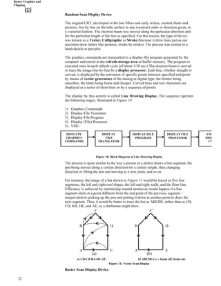 Raster Graphics and
Clipping
Random Scan Display Device
The original CRT, developed in the late fifties and early sixties, created charts and
pictures, line by line on the tube surface in any (random) order or direction given, in
a vectorial fashion. The electron beam was moved along the particular direction and
for the particular length of the line as specified. For this reason, the type of device
was known as a Vector, Calligraphic or Stroke (because it drew lines just as our
ancestors drew letters like pictures, stroke by stroke). The process was similar to a
hand-sketch or pen-plot.
The graphics commands are transmitted to a display-file program generated by the
computer and stored in the refresh storage area or buffer memory. The program is
executed once in each refresh cycle (of about 1/30 sec.) The electron beam is moved
to trace the image line-by-line by a display processor. Each line, whether straight or
curved, is displayed by the activation of specific points between specified end-point
by means of vector generators of the analog or digital type, the former being
smoother, the latter being faster and cheaper. Curved lines and text characters are
displayed as a series of short lines or by a sequence of points.
The display by this system is called Line Drawing Display. The sequence operates
the following stages, illustrated in Figure 10:
1) Graphics Commands
2) Display-File Translator
3) Display-File Program
4) Display (File) Processor
5) VDU
HOST CPU DISPLAY
FILE
TRANSLATOR
DISPLAY FILE
PROGRAM
DISPLAY FILE
PROCESSOR
VISU
GRAPHICS DISP
Figure 10: Block Diagram of Line Drawing Display
The process is quite similar to the way a person or a plotter draws a line segment, the
pen being moved along a certain direction for a certain length, then changing
direction or lifting the pen and moving to a new point, and so on.
For instance, the image of a hut shown in Figure 11 would be traced as five line
segments, the left and right roof slopes, the left and right walls, and the floor line.
Efficiency is achieved by minimising wasted motion as would happen if a line
segment starts at a point different from the end point of the previous segment –
mequivalent to picking up the pen and putting it down at another point to draw the
next segment. Thus, it would be better to trace the hut as ABCDE, rather than as CB,
CD, BA, DE, and AE, as a draftsman might draw.
COMMANDS UN
a) CB-CD-BA-DE-AE b) ABCDEA (--- beam off, beam on)
Figure 11: Vector Scan Display
Raster Scan Display Device
C
B D
A EA E
DB
C
(a) (b)
32
 