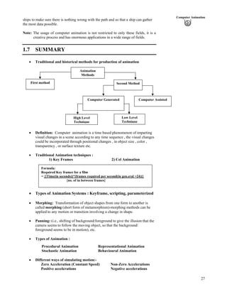 27
Computer Animation
ships to make sure there is nothing wrong with the path and so that a ship can gather
the most data possible.
Note: The usage of computer animation is not restricted to only these fields, it is a
creative process and has enormous applications in a wide range of fields.
1.7 SUMMARY
Traditional and historical methods for production of animation
Low Level
Technique
High Level
Technique
First method
Computer Generated Computer Assisted
Second Method
Animation
Methods
Definition: Computer animation is a time based phenomenon of imparting
visual changes in a scene according to any time sequence , the visual changes
could be incorporated through positional changes , in object size , color ,
transparency , or surface texture etc.
Traditional Animation techniques :
1) Key Frames 2) Cel Animation
Formula:
Required Key frames for a film
= {[Time(in seconds)]*[frames required per second(in gen.eral =24)]}
{no. of in between frames}
Types of Animation Systems : Keyframe, scripting, parameterized
Morphing: Transformation of object shapes from one form to another is
called morphing (short form of metamorphism)-morphing methods can be
applied to any motion or transition involving a change in shape.
Panning: (i.e., shifting of background/foreground to give the illusion that the
camera seems to follow the moving object, so that the background/
foreground seems to be in motion), etc.
Types of Animation :
Procedural Animation Representational Animation
Stochastic Animation Behavioural Animation
Different ways of simulating motion:-
Zero Acceleration (Constant Speed) Non-Zero Accelerations
Positive accelerations Negative accelerations
 