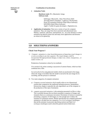 28
Multimedia and
Animation
Combination of accelerations
Animation Tools:
Hardware tools: PCs ,Macintosh, Amiga
Software tools
Softimage ( Microsoft) ; Alias/ Wavefront ( SGI)
3D studia MAX (Autodesk) ; Lightwave 3D (Newtek)
Prism 3D Animation Software (Side Effects Software)
HOUDINI (Side Effects Software)
Apple’s Toolkit for game developers ; Digimation etc.
Application of animation: There are a variety of uses for computer
animation. They can range from fun to practical and educational ones.
Military, medicine, education, entertainment, etc., are some domains in which
animation has played a great role and many more applications and domains
are about to be opened up.
1.8 SOLUTIONS/ANSWERS
Check Your Progress 1
1) Computer animation is a time based phenomenon of imparting visual changes to
a scene according to any time sequence. The visual changes could be
incorporated through positional changes, in object size, colour, transparency , or
surface texture, etc.
Production of animation is done by two methods:
First method is by artists creating a succession of cartoon frames, which are then
combined into a film.
Second method is by using physical models which are positioned to the image,
where the image is recorded; then the model is moved to the next image for its
recording, and this process is continued.
2) Two main categories of computer animation:
a) Computer-assisted animation which usually refers to two dimensional
systems that computerize the traditional animation process. Interpolation
between key shapes is typically the only algorithmic use of the computer in
the production of this type of animation.
b) computer generated animation. is the animation presented via film or video.
This is possible because the eye-brain assembles a sequence of images and
interprets them as a continuous movement. Persistence of motion is created by
presenting a sequence of still images at a fast enough rate to induce the
sensation of continuous motion. Motion specification for computer-generated
animation is divided into two categories: Low level techniques (techniques
that aid the animator in precisely specifying motion) and High level
techniques (techniques used to describe general motion behaviour).
 