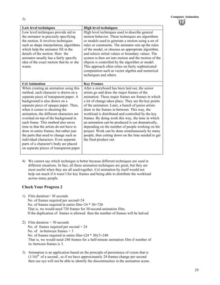 29
Computer Animation
3)
Low level techniques High level techniques
Low level techniques provide aid to
the animator in precisely specifying
the motion. It involves techniques
such as shape interpolation, algorithms
which help the animator fill in the
details of the motion. Here the
animator usually has a fairly specific
idea of the exact motion that he or she
wants.
High level techniques used to describe general
motion behavior. These techniques are algorithms
or models used to generate a motion using a set of
rules or constraints. The animator sets up the rules
of the model, or chooses an appropriate algorithm,
and selects initial values or boundary values. The
system is then set into motion and the motion of the
objects is controlled by the algorithm or model.
This approach often relies on fairly sophisticated
computation such as vector algebra and numerical
techniques and others.
Cel Animation Key Frames
When creating an animation using this
method, each character is drawn on a
separate piece of transparent paper. A
background is also drawn on a
separate piece of opaque paper. Then,
when it comes to shooting the
animation, the different characters are
overlaid on top of the background in
each frame. This method also saves
time in that the artists do not have to
draw in entire frames, but rather just
the parts that need to change such as
individual characters. Even separate
parts of a character's body are placed
on separate pieces of transparent paper
After a storyboard has been laid out, the senior
artists go and draw the major frames of the
animation. These major frames are frames in which
a lot of change takes place. They are the key points
of the animation. Later, a bunch of junior artists
draw in the frames in between. This way, the
workload is distributed and controlled by the key
frames. By doing work this way, the time in which
an animation can be produced is cut dramatically,
depending on the number of people working on the
project. Work can be done simultaneously by many
people, thus cutting down on the time needed to get
the final product out.
4) We cannot say which technique is better because different techniques are used in
different situations. In fact, all these animation techniques are great, but they are
most useful when they are all used together. Cel animation by itself would not
help out much if it wasn’t for key frames and being able to distribute the workload
across many people.
Check Your Progress 2
1) Film duration= 30 seconds
No. of frames required per second=24
No. of frames required in entire film=24 * 30=720
That is, we would need 720 frames for 30-second animation film;
If the duplication of frames is allowed then the number of frames will be halved
2) Film duration = 30 seconds
No. of frames required per second = 24
No. of in-between frames = 3
No. of frames required in entire film=(24 * 30)/3=240
That is, we would need 240 frames for a half-minute animation film if number of
in- between frames is 3.
3) Animation is an application based on the principle of persistence of vision that is
(1/16)th
of a second , so if we have approximately 24 frames change per second
then our eye will not be able to identify the discontinuities in the animation scene .
 